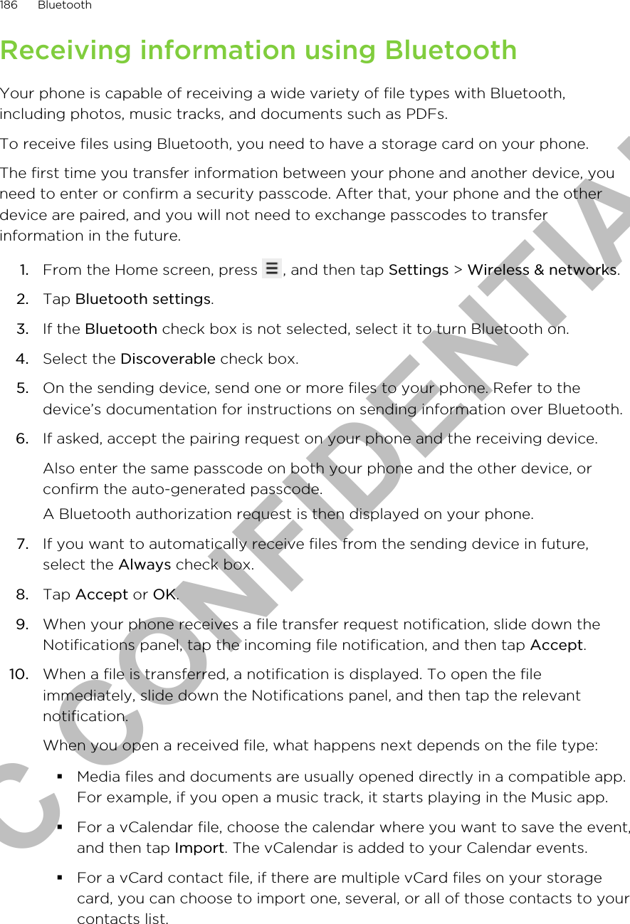 Receiving information using BluetoothYour phone is capable of receiving a wide variety of file types with Bluetooth,including photos, music tracks, and documents such as PDFs.To receive files using Bluetooth, you need to have a storage card on your phone.The first time you transfer information between your phone and another device, youneed to enter or confirm a security passcode. After that, your phone and the otherdevice are paired, and you will not need to exchange passcodes to transferinformation in the future.1. From the Home screen, press  , and then tap Settings &gt; Wireless &amp; networks.2. Tap Bluetooth settings.3. If the Bluetooth check box is not selected, select it to turn Bluetooth on.4. Select the Discoverable check box.5. On the sending device, send one or more files to your phone. Refer to thedevice’s documentation for instructions on sending information over Bluetooth.6. If asked, accept the pairing request on your phone and the receiving device. Also enter the same passcode on both your phone and the other device, orconfirm the auto-generated passcode.A Bluetooth authorization request is then displayed on your phone.7. If you want to automatically receive files from the sending device in future,select the Always check box.8. Tap Accept or OK.9. When your phone receives a file transfer request notification, slide down theNotifications panel, tap the incoming file notification, and then tap Accept.10. When a file is transferred, a notification is displayed. To open the fileimmediately, slide down the Notifications panel, and then tap the relevantnotification. When you open a received file, what happens next depends on the file type:§Media files and documents are usually opened directly in a compatible app.For example, if you open a music track, it starts playing in the Music app.§For a vCalendar file, choose the calendar where you want to save the event,and then tap Import. The vCalendar is added to your Calendar events.§For a vCard contact file, if there are multiple vCard files on your storagecard, you can choose to import one, several, or all of those contacts to yourcontacts list.186 BluetoothHTC CONFIDENTIAL