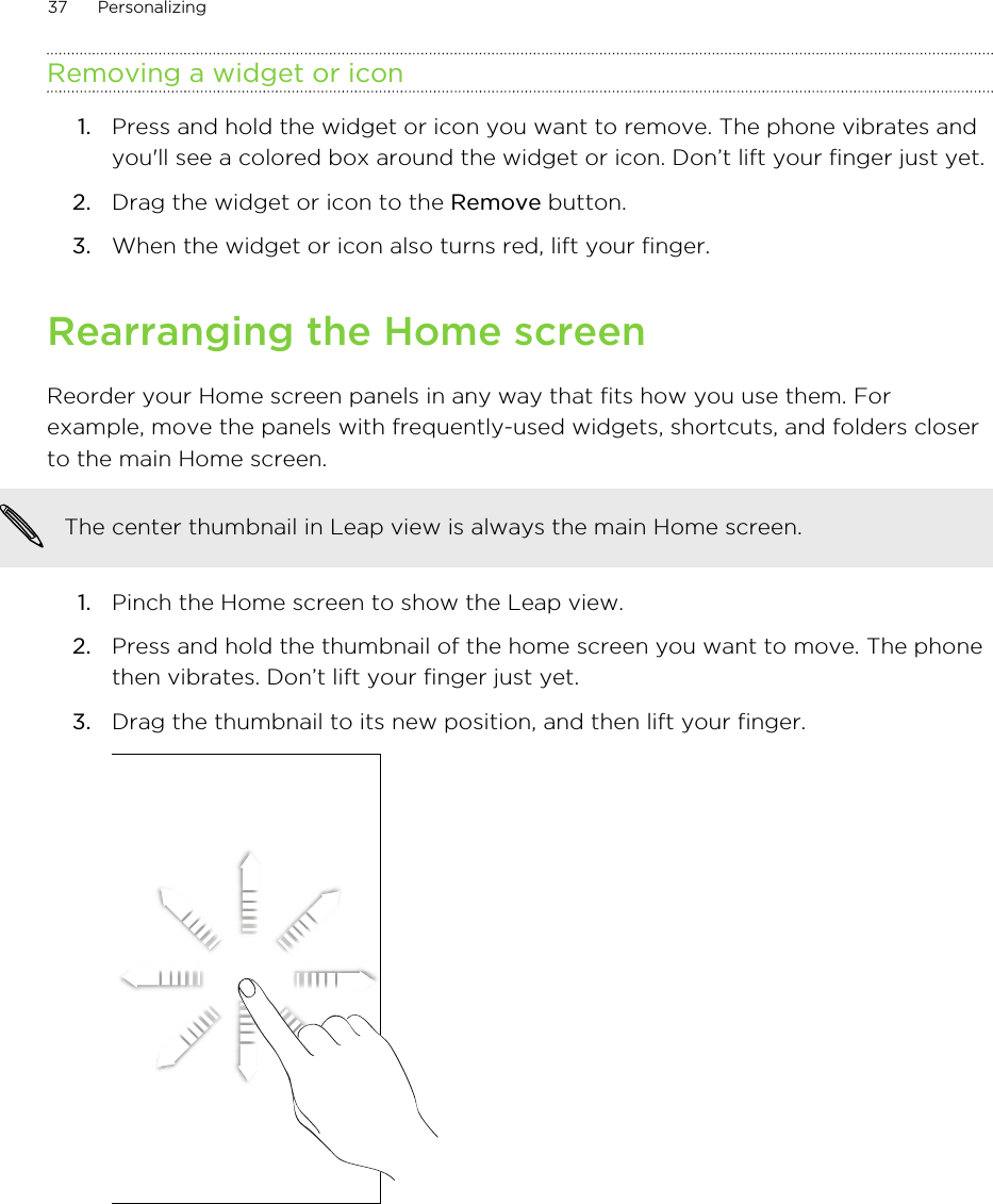 Removing a widget or icon1. Press and hold the widget or icon you want to remove. The phone vibrates andyou&apos;ll see a colored box around the widget or icon. Don’t lift your finger just yet.2. Drag the widget or icon to the Remove button.3. When the widget or icon also turns red, lift your finger.Rearranging the Home screenReorder your Home screen panels in any way that fits how you use them. Forexample, move the panels with frequently-used widgets, shortcuts, and folders closerto the main Home screen.The center thumbnail in Leap view is always the main Home screen.1. Pinch the Home screen to show the Leap view.2. Press and hold the thumbnail of the home screen you want to move. The phonethen vibrates. Don’t lift your finger just yet.3. Drag the thumbnail to its new position, and then lift your finger. 37 Personalizing