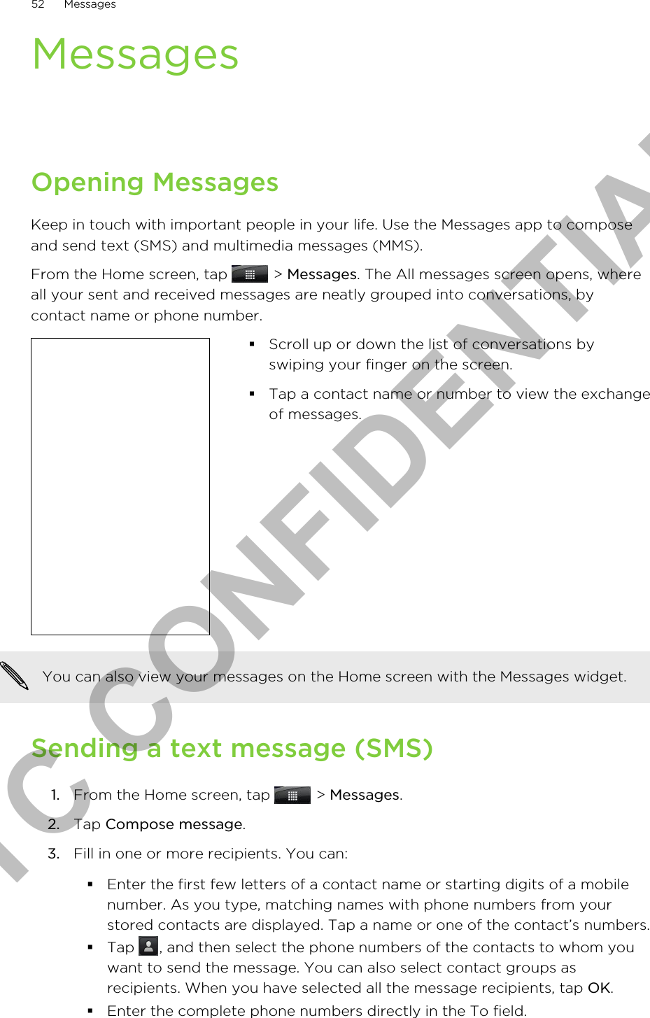 MessagesOpening MessagesKeep in touch with important people in your life. Use the Messages app to composeand send text (SMS) and multimedia messages (MMS).From the Home screen, tap   &gt; Messages. The All messages screen opens, whereall your sent and received messages are neatly grouped into conversations, bycontact name or phone number.§Scroll up or down the list of conversations byswiping your finger on the screen.§Tap a contact name or number to view the exchangeof messages.You can also view your messages on the Home screen with the Messages widget.Sending a text message (SMS)1. From the Home screen, tap   &gt; Messages.2. Tap Compose message.3. Fill in one or more recipients. You can:§Enter the first few letters of a contact name or starting digits of a mobilenumber. As you type, matching names with phone numbers from yourstored contacts are displayed. Tap a name or one of the contact’s numbers.§Tap  , and then select the phone numbers of the contacts to whom youwant to send the message. You can also select contact groups asrecipients. When you have selected all the message recipients, tap OK.§Enter the complete phone numbers directly in the To field.52 MessagesHTC CONFIDENTIAL