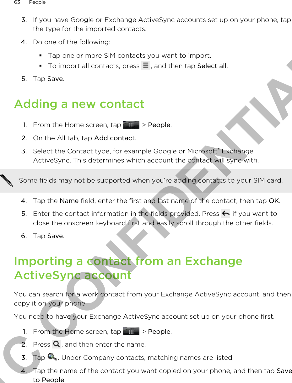 3. If you have Google or Exchange ActiveSync accounts set up on your phone, tapthe type for the imported contacts.4. Do one of the following:§Tap one or more SIM contacts you want to import.§To import all contacts, press  , and then tap Select all.5. Tap Save.Adding a new contact1. From the Home screen, tap   &gt; People.2. On the All tab, tap Add contact.3. Select the Contact type, for example Google or Microsoft® ExchangeActiveSync. This determines which account the contact will sync with. Some fields may not be supported when you’re adding contacts to your SIM card.4. Tap the Name field, enter the first and last name of the contact, then tap OK.5. Enter the contact information in the fields provided. Press   if you want toclose the onscreen keyboard first and easily scroll through the other fields.6. Tap Save.Importing a contact from an ExchangeActiveSync accountYou can search for a work contact from your Exchange ActiveSync account, and thencopy it on your phone.You need to have your Exchange ActiveSync account set up on your phone first.1. From the Home screen, tap   &gt; People.2. Press  , and then enter the name.3. Tap  . Under Company contacts, matching names are listed.4. Tap the name of the contact you want copied on your phone, and then tap Saveto People.63 PeopleHTC CONFIDENTIAL