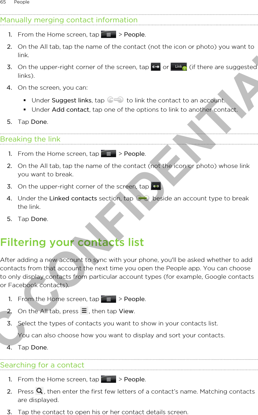 Manually merging contact information1. From the Home screen, tap   &gt; People.2. On the All tab, tap the name of the contact (not the icon or photo) you want tolink.3. On the upper-right corner of the screen, tap   or   (if there are suggestedlinks).4. On the screen, you can:§Under Suggest links, tap   to link the contact to an account.§Under Add contact, tap one of the options to link to another contact.5. Tap Done.Breaking the link1. From the Home screen, tap   &gt; People.2. On the All tab, tap the name of the contact (not the icon or photo) whose linkyou want to break.3. On the upper-right corner of the screen, tap  .4. Under the Linked contacts section, tap   beside an account type to breakthe link.5. Tap Done.Filtering your contacts listAfter adding a new account to sync with your phone, you&apos;ll be asked whether to addcontacts from that account the next time you open the People app. You can chooseto only display contacts from particular account types (for example, Google contactsor Facebook contacts).1. From the Home screen, tap   &gt; People.2. On the All tab, press  , then tap View.3. Select the types of contacts you want to show in your contacts list. You can also choose how you want to display and sort your contacts.4. Tap Done.Searching for a contact1. From the Home screen, tap   &gt; People.2. Press  , then enter the first few letters of a contact’s name. Matching contactsare displayed.3. Tap the contact to open his or her contact details screen.65 PeopleHTC CONFIDENTIAL