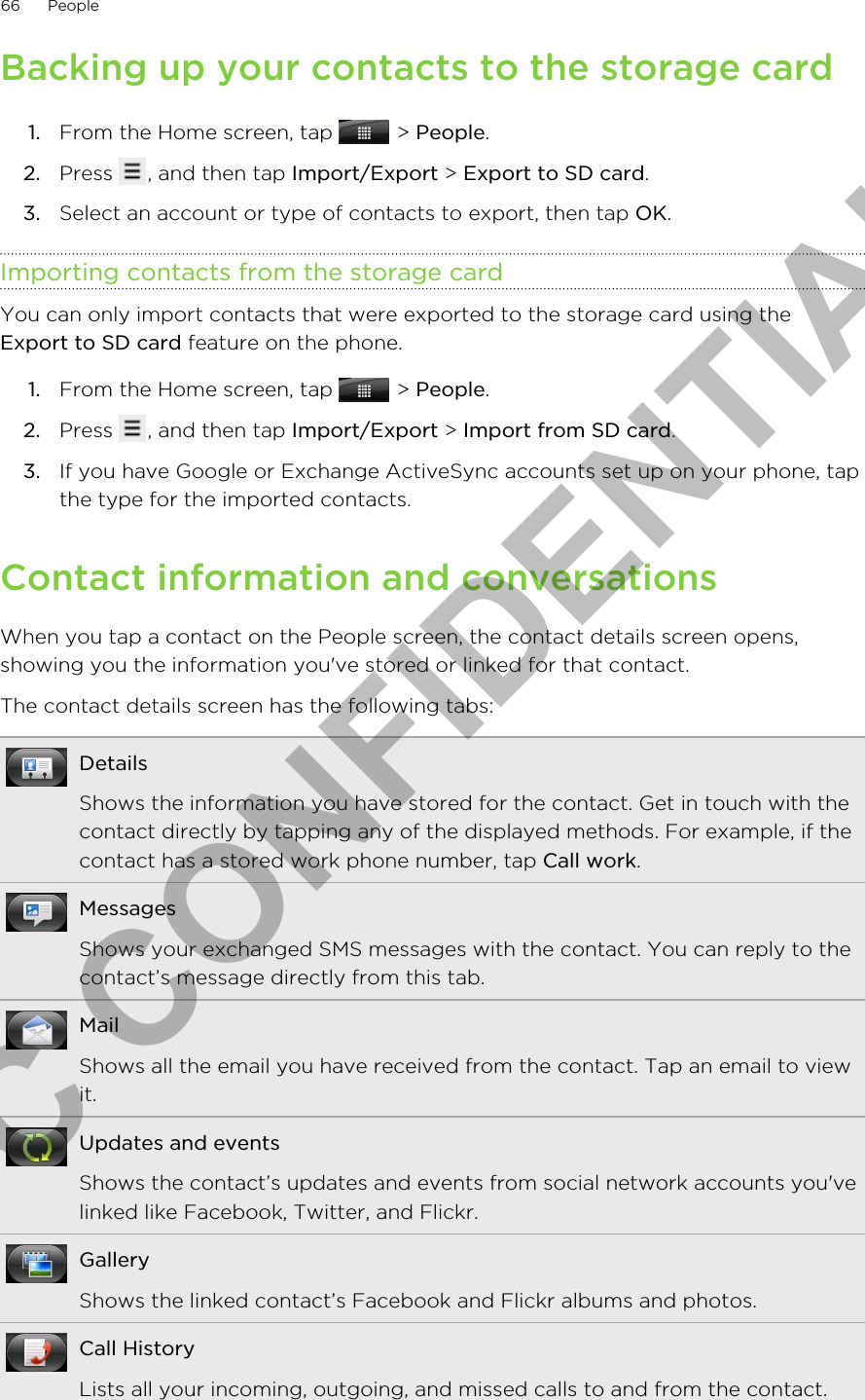 Backing up your contacts to the storage card1. From the Home screen, tap   &gt; People.2. Press  , and then tap Import/Export &gt; Export to SD card.3. Select an account or type of contacts to export, then tap OK.Importing contacts from the storage cardYou can only import contacts that were exported to the storage card using theExport to SD card feature on the phone.1. From the Home screen, tap   &gt; People.2. Press  , and then tap Import/Export &gt; Import from SD card.3. If you have Google or Exchange ActiveSync accounts set up on your phone, tapthe type for the imported contacts.Contact information and conversationsWhen you tap a contact on the People screen, the contact details screen opens,showing you the information you&apos;ve stored or linked for that contact.The contact details screen has the following tabs:DetailsShows the information you have stored for the contact. Get in touch with thecontact directly by tapping any of the displayed methods. For example, if thecontact has a stored work phone number, tap Call work.MessagesShows your exchanged SMS messages with the contact. You can reply to thecontact’s message directly from this tab.MailShows all the email you have received from the contact. Tap an email to viewit.Updates and eventsShows the contact’s updates and events from social network accounts you&apos;velinked like Facebook, Twitter, and Flickr.GalleryShows the linked contact’s Facebook and Flickr albums and photos.Call HistoryLists all your incoming, outgoing, and missed calls to and from the contact.66 PeopleHTC CONFIDENTIAL