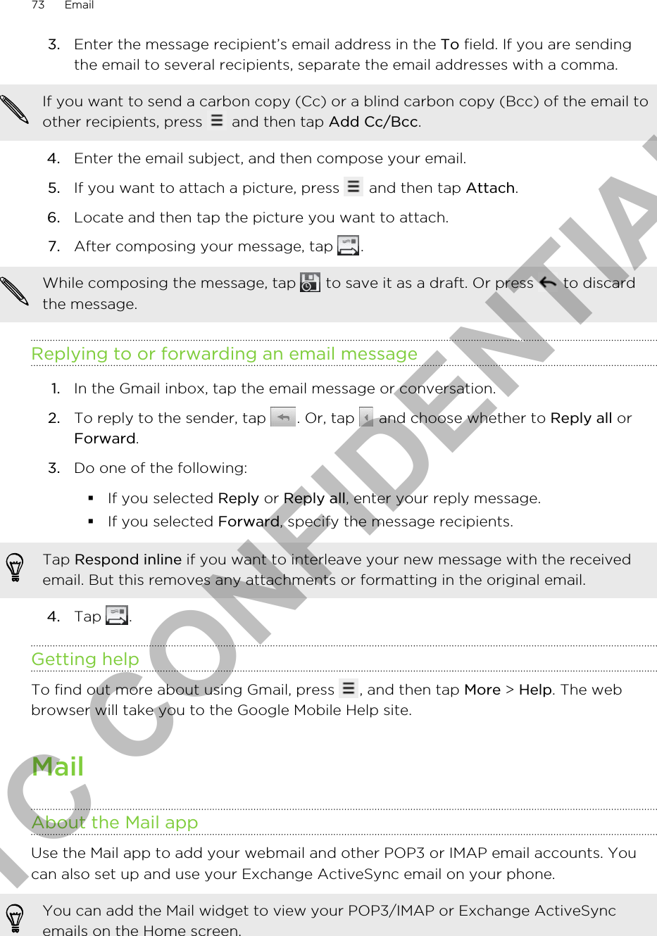 3. Enter the message recipient’s email address in the To field. If you are sendingthe email to several recipients, separate the email addresses with a comma.If you want to send a carbon copy (Cc) or a blind carbon copy (Bcc) of the email toother recipients, press   and then tap Add Cc/Bcc.4. Enter the email subject, and then compose your email.5. If you want to attach a picture, press   and then tap Attach.6. Locate and then tap the picture you want to attach.7. After composing your message, tap  . While composing the message, tap   to save it as a draft. Or press   to discardthe message.Replying to or forwarding an email message1. In the Gmail inbox, tap the email message or conversation.2. To reply to the sender, tap  . Or, tap   and choose whether to Reply all orForward.3. Do one of the following:§If you selected Reply or Reply all, enter your reply message.§If you selected Forward, specify the message recipients.Tap Respond inline if you want to interleave your new message with the receivedemail. But this removes any attachments or formatting in the original email.4. Tap  .Getting helpTo find out more about using Gmail, press  , and then tap More &gt; Help. The webbrowser will take you to the Google Mobile Help site.MailAbout the Mail appUse the Mail app to add your webmail and other POP3 or IMAP email accounts. Youcan also set up and use your Exchange ActiveSync email on your phone.You can add the Mail widget to view your POP3/IMAP or Exchange ActiveSyncemails on the Home screen.73 EmailHTC CONFIDENTIAL