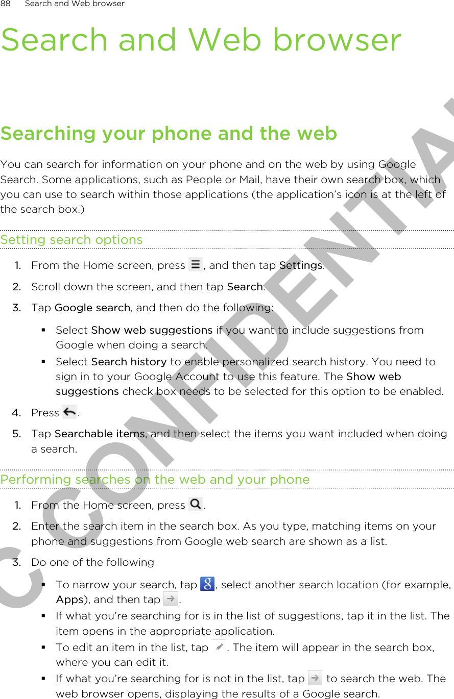 Search and Web browserSearching your phone and the webYou can search for information on your phone and on the web by using GoogleSearch. Some applications, such as People or Mail, have their own search box, whichyou can use to search within those applications (the application’s icon is at the left ofthe search box.)Setting search options1. From the Home screen, press  , and then tap Settings.2. Scroll down the screen, and then tap Search.3. Tap Google search, and then do the following:§Select Show web suggestions if you want to include suggestions fromGoogle when doing a search.§Select Search history to enable personalized search history. You need tosign in to your Google Account to use this feature. The Show websuggestions check box needs to be selected for this option to be enabled.4. Press  .5. Tap Searchable items, and then select the items you want included when doinga search.Performing searches on the web and your phone1. From the Home screen, press  .2. Enter the search item in the search box. As you type, matching items on yourphone and suggestions from Google web search are shown as a list.3. Do one of the following§To narrow your search, tap  , select another search location (for example,Apps), and then tap  .§If what you’re searching for is in the list of suggestions, tap it in the list. Theitem opens in the appropriate application.§To edit an item in the list, tap  . The item will appear in the search box,where you can edit it.§If what you’re searching for is not in the list, tap   to search the web. Theweb browser opens, displaying the results of a Google search.88 Search and Web browserHTC CONFIDENTIAL