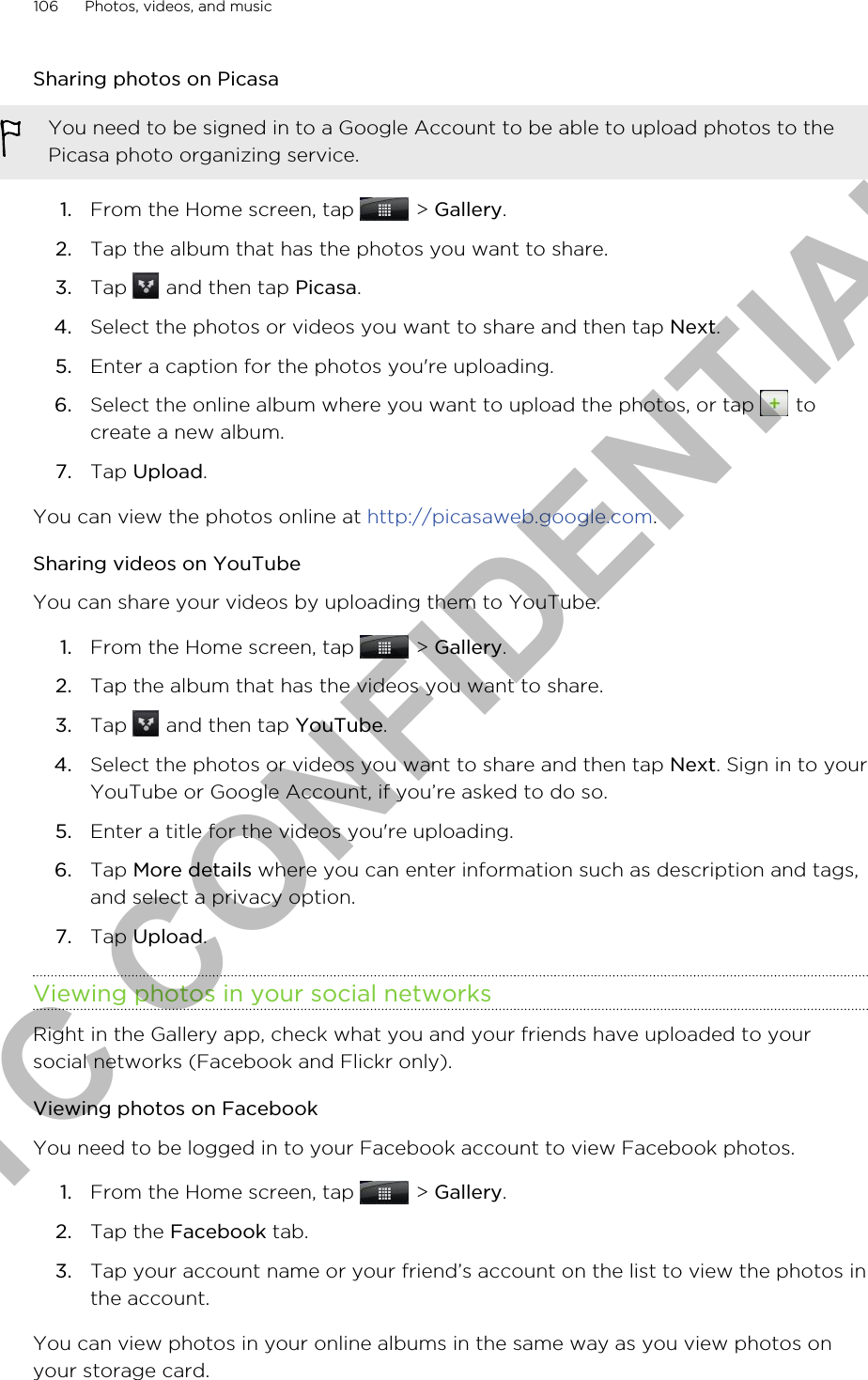 Sharing photos on PicasaYou need to be signed in to a Google Account to be able to upload photos to thePicasa photo organizing service.1. From the Home screen, tap   &gt; Gallery.2. Tap the album that has the photos you want to share.3. Tap   and then tap Picasa.4. Select the photos or videos you want to share and then tap Next.5. Enter a caption for the photos you&apos;re uploading.6. Select the online album where you want to upload the photos, or tap   tocreate a new album.7. Tap Upload.You can view the photos online at http://picasaweb.google.com.Sharing videos on YouTubeYou can share your videos by uploading them to YouTube.1. From the Home screen, tap   &gt; Gallery.2. Tap the album that has the videos you want to share.3. Tap   and then tap YouTube.4. Select the photos or videos you want to share and then tap Next. Sign in to yourYouTube or Google Account, if you’re asked to do so.5. Enter a title for the videos you&apos;re uploading.6. Tap More details where you can enter information such as description and tags,and select a privacy option.7. Tap Upload.Viewing photos in your social networksRight in the Gallery app, check what you and your friends have uploaded to yoursocial networks (Facebook and Flickr only).Viewing photos on FacebookYou need to be logged in to your Facebook account to view Facebook photos.1. From the Home screen, tap   &gt; Gallery.2. Tap the Facebook tab.3. Tap your account name or your friend’s account on the list to view the photos inthe account.You can view photos in your online albums in the same way as you view photos onyour storage card.106 Photos, videos, and musicHTC CONFIDENTIAL