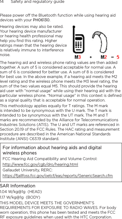 14      Safety and regulatory guidePlease power off the Bluetooth function while using hearing aid devices with your PH06130.Hearing devices may also be rated. Your hearing device manufacturer or hearing health professional may help you find this rating. Higher ratings mean that the hearing device is relatively immune to interference noise.  The hearing aid and wireless phone rating values are then added together. A sum of 5 is considered acceptable for normal use. A sum of 6 is considered for better use. A sum of 8 is considered for best use. In the above example, if a hearing aid meets the M2 level rating and the wireless phone meets the M3 level rating, the sum of the two values equal M5. This should provide the hearing aid user with “normal usage” while using their hearing aid with the particular wireless phone. “Normal usage” in this context is defined as a signal quality that is acceptable for normal operation.This methodology applies equally for T ratings. The M mark is intended to be synonymous with the U mark. The T mark is intended to be synonymous with the UT mark. The M and T marks are recommended by the Alliance for Telecommunications Industries Solutions (ATIS). The U and UT marks are referenced in Section 20.19 of the FCC Rules. The HAC rating and measurement procedure are described in the American National Standards Institute (ANSI) C63.19 standard.For information about hearing aids and digital wireless phonesFCC Hearing Aid Compatibility and Volume Control:http://www.fcc.gov/cgb/dro/hearing.htmlGallaudet University, RERC:https://fjallfoss.fcc.gov/oetcf/eas/reports/GenericSearch.cfmSAR Information1.04 W/kg@1g  (HEAD)1.17 W/kg@1g  (BODY)THIS MODEL DEVICE MEETS THE GOVERNMENT’S REQUIREMENTS FOR EXPOSURE TO RADIO WAVES. For body worn operation, this phone has been tested and meets the FCC RF exposure guidelines when used with the HTC Corporation. 