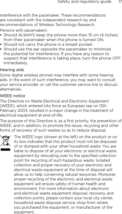 Safety and regulatory guide      17    interference with the pacemaker. These recommendations are consistent with the independent research by and recommendations of Wireless Technology Research. Persons with pacemakers:Should ALWAYS keep the phone more than 15 cm (6 inches) from their pacemaker when the phone is turned ON.Should not carry the phone in a breast pocket.Should use the ear opposite the pacemaker to minimize the potential for interference. If you have any reason to suspect that interference is taking place, turn the phone OFF immediately.Hearing aidsSome digital wireless phones may interfere with some hearing aids. In the event of such interference, you may want to consult your service provider, or call the customer service line to discuss alternatives.WEEE noticeThe Directive on Waste Electrical and Electronic Equipment (WEEE), which entered into force as European law on 13th February 2003, resulted in a major change in the treatment of electrical equipment at end-of-life. The purpose of this Directive is, as a first priority, the prevention of WEEE, and in addition, to promote the reuse, recycling and other forms of recovery of such wastes so as to reduce disposal.The WEEE logo (shown at the left) on the product or on its box indicates that this product must not be disposed of or dumped with your other household waste. You are liable to dispose of all your electronic or electrical waste equipment by relocating over to the specified collection point for recycling of such hazardous waste. Isolated collection and proper recovery of your electronic and electrical waste equipment at the time of disposal will allow us to help conserving natural resources. Moreover, proper recycling of the electronic and electrical waste equipment will ensure safety of human health and environment. For more information about electronic and electrical waste equipment disposal, recovery, and collection points, please contact your local city center, household waste disposal service, shop from where you purchased the equipment, or manufacturer of the equipment.