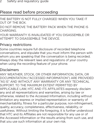 2      Safety and regulatory guidePlease read before proceedingTHE BATTERY IS NOT FULLY CHARGED WHEN YOU TAKE IT OUT OF THE BOX.DO NOT REMOVE THE BATTERY PACK WHEN THE PHONE IS CHARGING.YOUR WARRANTY IS INVALIDATED IF YOU DISASSEMBLE OR ATTEMPT TO DISASSEMBLE THE DEVICE.Privacy restrictionsSome countries require full disclosure of recorded telephone conversations, and stipulate that you must inform the person with whom you are speaking that the conversation is being recorded. Always obey the relevant laws and regulations of your country when using the recording feature of your phone.DisclaimersANY WEATHER, STOCK, OR OTHER INFORMATION, DATA, OR DOCUMENTATION (“ACCESSED INFORMATION”) ARE PROVIDED “AS IS” AND WITHOUT ANY WARRANTY OR ANY TECHNICAL SUPPORT. TO THE MAXIMUM EXTENT PERMITTED BY APPLICABLE LAW, HTC AND ITS AFFILIATES expressly disclaim any and all representations and warranties, arising by law or otherwise, related to the Accessed Information, including without limitation any express or implied representation or warranty of merchantability, fitness for a particular purpose, non-infringement, quality, accuracy, completeness, effectiveness, reliability, or usefulness. Without limiting the foregoing, it is further understood that HTC and its Affiliates are not responsible for any use or of the Accessed Information or the results arising from such use, and that you use such information at your own risk.