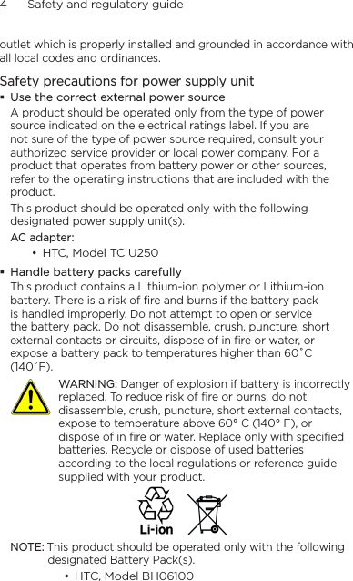 4      Safety and regulatory guideoutlet which is properly installed and grounded in accordance with all local codes and ordinances.Safety precautions for power supply unitUse the correct external power sourceA product should be operated only from the type of power source indicated on the electrical ratings label. If you are not sure of the type of power source required, consult your authorized service provider or local power company. For a product that operates from battery power or other sources, refer to the operating instructions that are included with the product.This product should be operated only with the following designated power supply unit(s).AC adapter:HTC, Model TC U250 Handle battery packs carefullyThis product contains a Lithium-ion polymer or Lithium-ion battery. There is a risk of fire and burns if the battery pack is handled improperly. Do not attempt to open or service the battery pack. Do not disassemble, crush, puncture, short external contacts or circuits, dispose of in fire or water, or expose a battery pack to temperatures higher than 60˚C (140˚F).   WARNING: Danger of explosion if battery is incorrectly replaced. To reduce risk of fire or burns, do not disassemble, crush, puncture, short external contacts, expose to temperature above 60° C (140° F), or dispose of in fire or water. Replace only with specified batteries. Recycle or dispose of used batteries according to the local regulations or reference guide supplied with your product.NOTE: This product should be operated only with the following designated Battery Pack(s).HTC, Model BH06100   ••