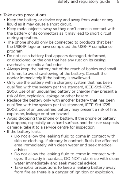 Safety and regulatory guide      5    Take extra precautionsKeep the battery or device dry and away from water or any liquid as it may cause a short circuit. Keep metal objects away so they don’t come in contact with the battery or its connectors as it may lead to short circuit during operation. The phone should only be connected to products that bear the USB-IF logo or have completed the USB-IF compliance program.Do not use a battery that appears damaged, deformed, or discolored, or the one that has any rust on its casing, overheats, or emits a foul odor. Always keep the battery out of the reach of babies and small children, to avoid swallowing of the battery. Consult the doctor immediately if the battery is swallowed. Only use the battery with a charging system that has been qualified with the system per this standard, IEEE-Std-1725-2006. Use of an unqualified battery or charger may present a risk of fire, explosion, leakage or other hazard.Replace the battery only with another battery that has been qualified with the system per this standard, IEEE-Std-1725-2006. Use of an unqualified battery may present a risk of fire, explosion, leakage or other hazard.Avoid dropping the phone or battery. If the phone or battery is dropped, especially on a hard surface, and the user suspects damage, take it to a service centre for inspection.If the battery leaks: Do not allow the leaking ﬂuid to come in contact with skin or clothing. If already in contact, ﬂush the aected area immediately with clean water and seek medical advice. Do not allow the leaking ﬂuid to come in contact with eyes. If already in contact, DO NOT rub; rinse with clean water immediately and seek medical advice. Take extra precautions to keep a leaking battery away from ﬁre as there is a danger of ignition or explosion. ••••••••••••