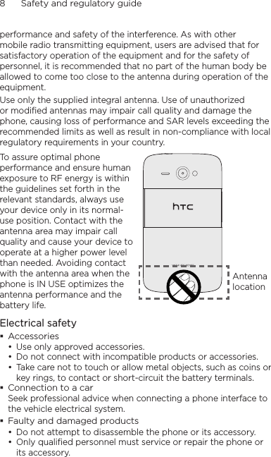 8      Safety and regulatory guideperformance and safety of the interference. As with other mobile radio transmitting equipment, users are advised that for satisfactory operation of the equipment and for the safety of personnel, it is recommended that no part of the human body be allowed to come too close to the antenna during operation of the equipment.Use only the supplied integral antenna. Use of unauthorized or modified antennas may impair call quality and damage the phone, causing loss of performance and SAR levels exceeding the recommended limits as well as result in non-compliance with local regulatory requirements in your country.To assure optimal phone performance and ensure human exposure to RF energy is within the guidelines set forth in the relevant standards, always use your device only in its normal-use position. Contact with the antenna area may impair call quality and cause your device to operate at a higher power level than needed. Avoiding contact with the antenna area when the phone is IN USE optimizes the antenna performance and the battery life.Antenna locationElectrical safetyAccessoriesUse only approved accessories.Do not connect with incompatible products or accessories.Take care not to touch or allow metal objects, such as coins or key rings, to contact or short-circuit the battery terminals.Connection to a carSeek professional advice when connecting a phone interface to the vehicle electrical system.Faulty and damaged productsDo not attempt to disassemble the phone or its accessory.Only qualified personnel must service or repair the phone or its accessory.     •••••