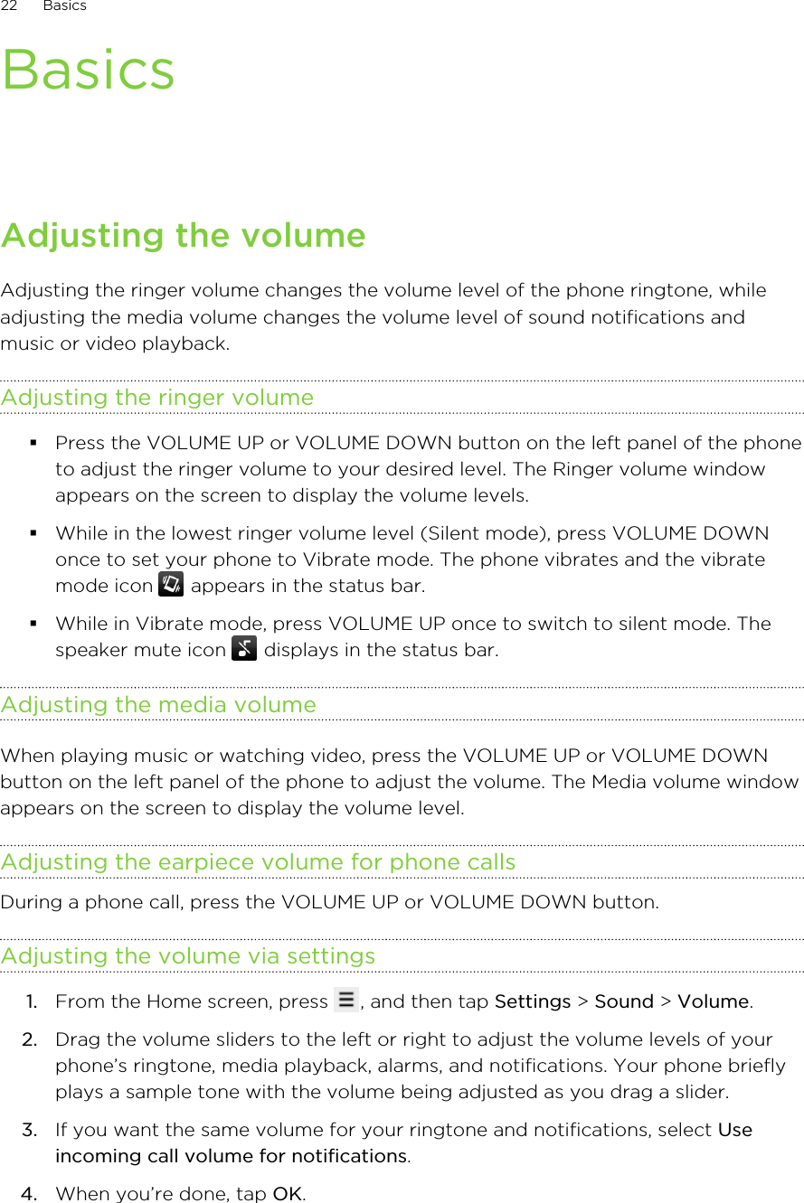 BasicsAdjusting the volumeAdjusting the ringer volume changes the volume level of the phone ringtone, whileadjusting the media volume changes the volume level of sound notifications andmusic or video playback.Adjusting the ringer volume§Press the VOLUME UP or VOLUME DOWN button on the left panel of the phoneto adjust the ringer volume to your desired level. The Ringer volume windowappears on the screen to display the volume levels.§While in the lowest ringer volume level (Silent mode), press VOLUME DOWNonce to set your phone to Vibrate mode. The phone vibrates and the vibratemode icon   appears in the status bar.§While in Vibrate mode, press VOLUME UP once to switch to silent mode. Thespeaker mute icon   displays in the status bar.Adjusting the media volumeWhen playing music or watching video, press the VOLUME UP or VOLUME DOWNbutton on the left panel of the phone to adjust the volume. The Media volume windowappears on the screen to display the volume level.Adjusting the earpiece volume for phone callsDuring a phone call, press the VOLUME UP or VOLUME DOWN button.Adjusting the volume via settings1. From the Home screen, press  , and then tap Settings &gt; Sound &gt; Volume.2. Drag the volume sliders to the left or right to adjust the volume levels of yourphone’s ringtone, media playback, alarms, and notifications. Your phone brieflyplays a sample tone with the volume being adjusted as you drag a slider.3. If you want the same volume for your ringtone and notifications, select Useincoming call volume for notifications.4. When you’re done, tap OK.22 Basics