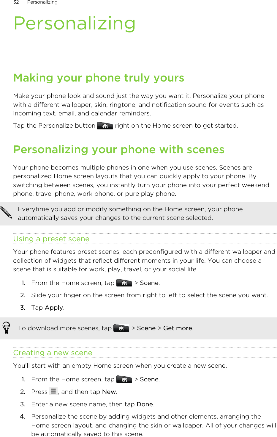 PersonalizingMaking your phone truly yoursMake your phone look and sound just the way you want it. Personalize your phonewith a different wallpaper, skin, ringtone, and notification sound for events such asincoming text, email, and calendar reminders.Tap the Personalize button   right on the Home screen to get started.Personalizing your phone with scenesYour phone becomes multiple phones in one when you use scenes. Scenes arepersonalized Home screen layouts that you can quickly apply to your phone. Byswitching between scenes, you instantly turn your phone into your perfect weekendphone, travel phone, work phone, or pure play phone.Everytime you add or modify something on the Home screen, your phoneautomatically saves your changes to the current scene selected.Using a preset sceneYour phone features preset scenes, each preconfigured with a different wallpaper andcollection of widgets that reflect different moments in your life. You can choose ascene that is suitable for work, play, travel, or your social life.1. From the Home screen, tap   &gt; Scene.2. Slide your finger on the screen from right to left to select the scene you want.3. Tap Apply.To download more scenes, tap   &gt; Scene &gt; Get more.Creating a new sceneYou’ll start with an empty Home screen when you create a new scene.1. From the Home screen, tap   &gt; Scene.2. Press  , and then tap New.3. Enter a new scene name, then tap Done.4. Personalize the scene by adding widgets and other elements, arranging theHome screen layout, and changing the skin or wallpaper. All of your changes willbe automatically saved to this scene.32 Personalizing
