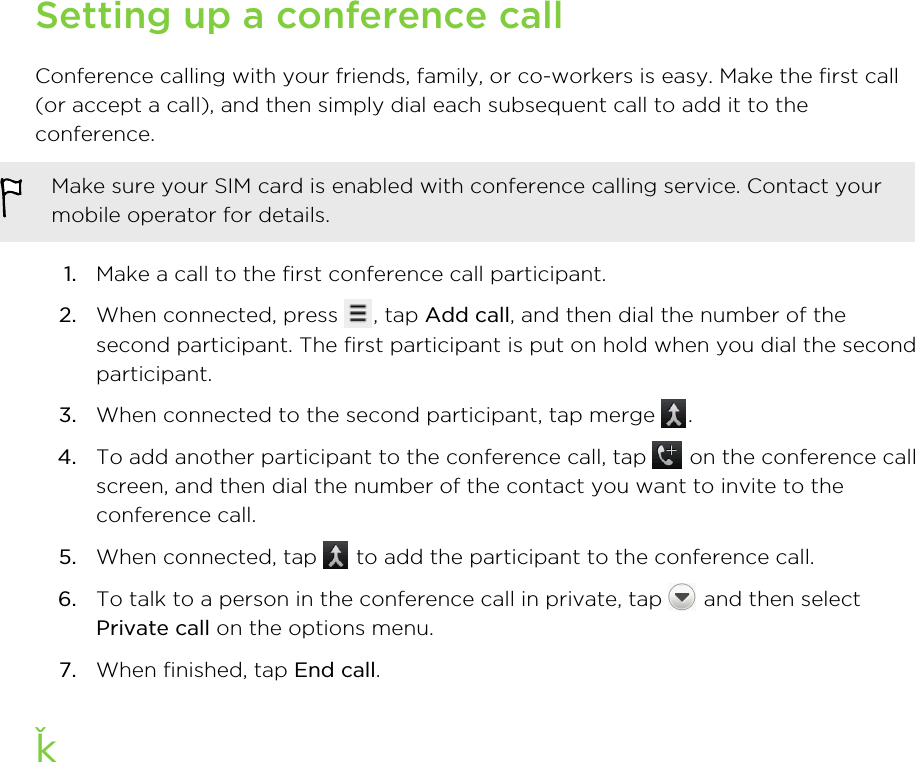 Setting up a conference callConference calling with your friends, family, or co-workers is easy. Make the first call(or accept a call), and then simply dial each subsequent call to add it to theconference.Make sure your SIM card is enabled with conference calling service. Contact yourmobile operator for details.1. Make a call to the first conference call participant.2. When connected, press  , tap Add call, and then dial the number of thesecond participant. The first participant is put on hold when you dial the secondparticipant.3. When connected to the second participant, tap merge  .4. To add another participant to the conference call, tap   on the conference callscreen, and then dial the number of the contact you want to invite to theconference call.5. When connected, tap   to add the participant to the conference call.6. To talk to a person in the conference call in private, tap   and then selectPrivate call on the options menu.7. When finished, tap End call.ƫ47 Phone calls