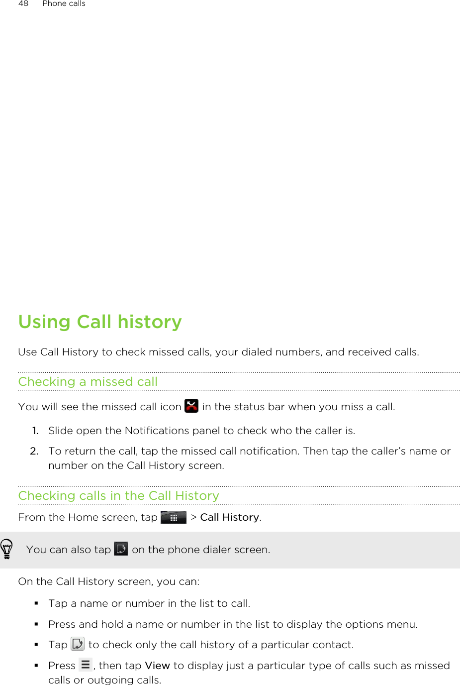 Using Call historyUse Call History to check missed calls, your dialed numbers, and received calls.Checking a missed callYou will see the missed call icon   in the status bar when you miss a call.1. Slide open the Notifications panel to check who the caller is.2. To return the call, tap the missed call notification. Then tap the caller’s name ornumber on the Call History screen.Checking calls in the Call HistoryFrom the Home screen, tap   &gt; Call History. You can also tap   on the phone dialer screen.On the Call History screen, you can:§Tap a name or number in the list to call.§Press and hold a name or number in the list to display the options menu.§Tap   to check only the call history of a particular contact.§Press  , then tap View to display just a particular type of calls such as missedcalls or outgoing calls.48 Phone calls