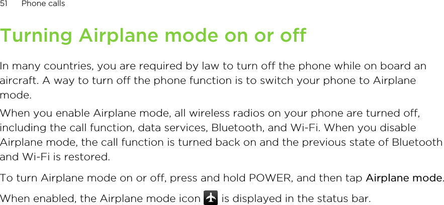 Turning Airplane mode on or offIn many countries, you are required by law to turn off the phone while on board anaircraft. A way to turn off the phone function is to switch your phone to Airplanemode.When you enable Airplane mode, all wireless radios on your phone are turned off,including the call function, data services, Bluetooth, and Wi-Fi. When you disableAirplane mode, the call function is turned back on and the previous state of Bluetoothand Wi-Fi is restored.To turn Airplane mode on or off, press and hold POWER, and then tap Airplane mode.When enabled, the Airplane mode icon   is displayed in the status bar.51 Phone calls