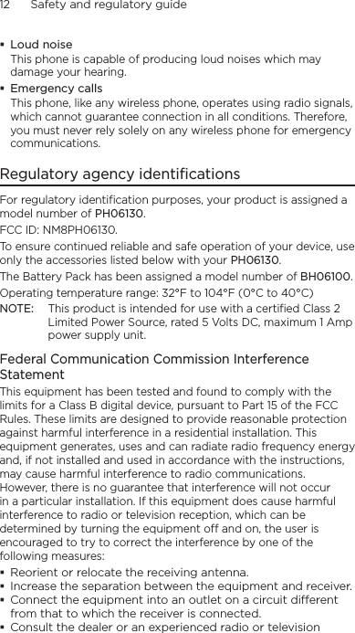 12      Safety and regulatory guideLoud noiseThis phone is capable of producing loud noises which may damage your hearing.Emergency callsThis phone, like any wireless phone, operates using radio signals, which cannot guarantee connection in all conditions. Therefore, you must never rely solely on any wireless phone for emergency communications.Regulatory agency identificationsFor regulatory identification purposes, your product is assigned a model number of PH06130. FCC ID: NM8PH06130.To ensure continued reliable and safe operation of your device, use only the accessories listed below with your PH06130.The Battery Pack has been assigned a model number of BH06100.Operating temperature range: 32°F to 104°F (0°C to 40°C)NOTE:  This product is intended for use with a certified Class 2 Limited Power Source, rated 5 Volts DC, maximum 1 Amp power supply unit.Federal Communication Commission Interference StatementThis equipment has been tested and found to comply with the limits for a Class B digital device, pursuant to Part 15 of the FCC Rules. These limits are designed to provide reasonable protection against harmful interference in a residential installation. This equipment generates, uses and can radiate radio frequency energy and, if not installed and used in accordance with the instructions, may cause harmful interference to radio communications. However, there is no guarantee that interference will not occur in a particular installation. If this equipment does cause harmful interference to radio or television reception, which can be determined by turning the equipment off and on, the user is encouraged to try to correct the interference by one of the following measures:Reorient or relocate the receiving antenna.Increase the separation between the equipment and receiver.Connect the equipment into an outlet on a circuit dierent from that to which the receiver is connected.Consult the dealer or an experienced radio or television 