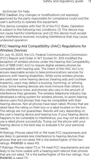 Safety and regulatory guide      13    technician for help.FCC Caution: Any changes or modifications not expressly approved by the party responsible for compliance could void the user’s authority to operate this equipment.This device complies with Part 15 of the FCC Rules. Operation is subject to the following two conditions: (1) This device may not cause harmful interference, and (2) this device must accept any interference received, including interference that may cause undesired operation.FCC Hearing-Aid Compatibility (HAC) Regulations for Wireless DevicesOn July 10, 2003, the U.S. Federal Communications Commission (FCC) Report and Order in WT Docket 01- 309 modified the exception of wireless phones under the Hearing Aid Compatibility Act of 1988 (HAC Act) to require digital wireless phones be compatible with hearing-aids. The intent of the HAC Act is to ensure reasonable access to telecommunications services for persons with hearing disabilities. While some wireless phones are used near some hearing devices (hearing aids and cochlear implants), users may detect a buzzing, humming, or whining noise. Some hearing devices are more immune than others to this interference noise, and phones also vary in the amount of interference they generate. The wireless telephone industry has developed a rating system for wireless phones, to assist hearing device users find phones that may be compatible with their hearing devices. Not all phones have been rated. Phones that are rated have the rating on their box or a label located on the box. The ratings are not guarantees. Results will vary depending on the user’s hearing device and hearing loss. If your hearing device happens to be vulnerable to interference, you may not be able to use a rated phone successfully. Trying out the phone with your hearing device is the best way to evaluate it for your personal needs.M-Ratings: Phones rated M3 or M4 meet FCC requirements and are likely to generate less interference to hearing devices than phones that are not rated. M4 is the better/higher of the two ratings. PH06130 is rated M3.T-Ratings: Phones rated T3 or T4 meet FCC requirements and are likely to be more usable with a hearing aid’s telecoil than phones that are not rated. T4 is the better/higher of the two ratings. Your PH06130 is rated T3.
