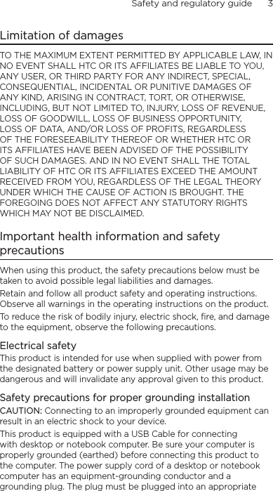 Safety and regulatory guide      3    Limitation of damagesTO THE MAXIMUM EXTENT PERMITTED BY APPLICABLE LAW, IN NO EVENT SHALL HTC OR ITS AFFILIATES BE LIABLE TO YOU, ANY USER, OR THIRD PARTY FOR ANY INDIRECT, SPECIAL, CONSEQUENTIAL, INCIDENTAL OR PUNITIVE DAMAGES OF ANY KIND, ARISING IN CONTRACT, TORT, OR OTHERWISE, INCLUDING, BUT NOT LIMITED TO, INJURY, LOSS OF REVENUE, LOSS OF GOODWILL, LOSS OF BUSINESS OPPORTUNITY, LOSS OF DATA, AND/OR LOSS OF PROFITS, REGARDLESS OF THE FORESEEABILITY THEREOF OR WHETHER HTC OR ITS AFFILIATES HAVE BEEN ADVISED OF THE POSSIBILITY OF SUCH DAMAGES. AND IN NO EVENT SHALL THE TOTAL LIABILITY OF HTC OR ITS AFFILIATES EXCEED THE AMOUNT RECEIVED FROM YOU, REGARDLESS OF THE LEGAL THEORY UNDER WHICH THE CAUSE OF ACTION IS BROUGHT. THE FOREGOING DOES NOT AFFECT ANY STATUTORY RIGHTS WHICH MAY NOT BE DISCLAIMED.Important health information and safety precautionsWhen using this product, the safety precautions below must be taken to avoid possible legal liabilities and damages.Retain and follow all product safety and operating instructions. Observe all warnings in the operating instructions on the product.To reduce the risk of bodily injury, electric shock, fire, and damage to the equipment, observe the following precautions.Electrical safetyThis product is intended for use when supplied with power from the designated battery or power supply unit. Other usage may be dangerous and will invalidate any approval given to this product.Safety precautions for proper grounding installationCAUTION: Connecting to an improperly grounded equipment can result in an electric shock to your device.This product is equipped with a USB Cable for connecting with desktop or notebook computer. Be sure your computer is properly grounded (earthed) before connecting this product to the computer. The power supply cord of a desktop or notebook computer has an equipment-grounding conductor and a grounding plug. The plug must be plugged into an appropriate 