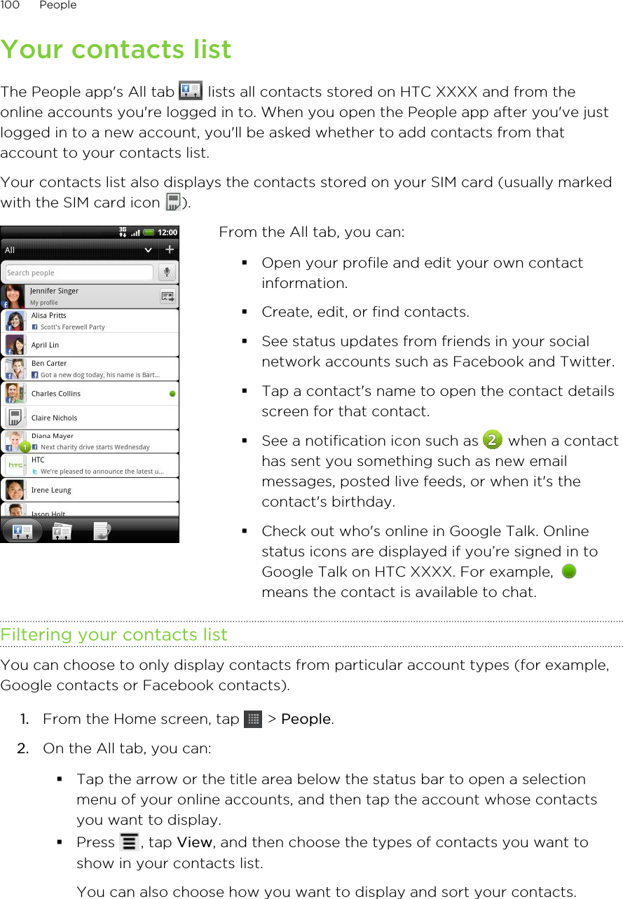 Your contacts listThe People app&apos;s All tab   lists all contacts stored on HTC XXXX and from theonline accounts you&apos;re logged in to. When you open the People app after you&apos;ve justlogged in to a new account, you&apos;ll be asked whether to add contacts from thataccount to your contacts list.Your contacts list also displays the contacts stored on your SIM card (usually markedwith the SIM card icon  ).From the All tab, you can:§Open your profile and edit your own contactinformation.§Create, edit, or find contacts.§See status updates from friends in your socialnetwork accounts such as Facebook and Twitter.§Tap a contact&apos;s name to open the contact detailsscreen for that contact.§See a notification icon such as   when a contacthas sent you something such as new emailmessages, posted live feeds, or when it&apos;s thecontact&apos;s birthday.§Check out who&apos;s online in Google Talk. Onlinestatus icons are displayed if you’re signed in toGoogle Talk on HTC XXXX. For example, means the contact is available to chat.Filtering your contacts listYou can choose to only display contacts from particular account types (for example,Google contacts or Facebook contacts).1. From the Home screen, tap   &gt; People.2. On the All tab, you can:§Tap the arrow or the title area below the status bar to open a selectionmenu of your online accounts, and then tap the account whose contactsyou want to display.§Press  , tap View, and then choose the types of contacts you want toshow in your contacts list.You can also choose how you want to display and sort your contacts.100 People