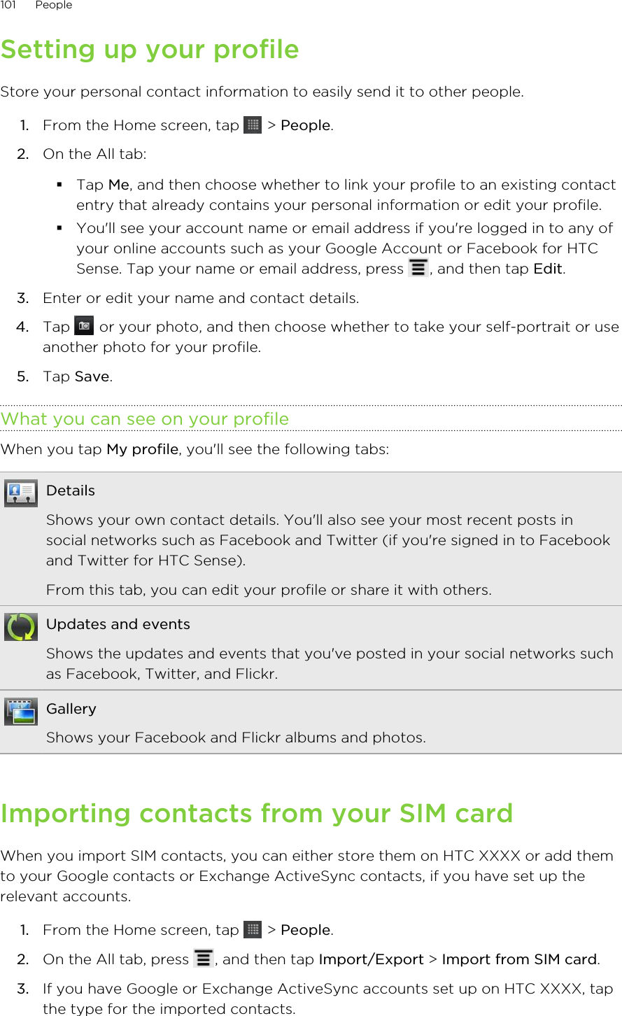 Setting up your profileStore your personal contact information to easily send it to other people.1. From the Home screen, tap   &gt; People.2. On the All tab:§Tap Me, and then choose whether to link your profile to an existing contactentry that already contains your personal information or edit your profile.§You&apos;ll see your account name or email address if you&apos;re logged in to any ofyour online accounts such as your Google Account or Facebook for HTCSense. Tap your name or email address, press  , and then tap Edit.3. Enter or edit your name and contact details.4. Tap   or your photo, and then choose whether to take your self-portrait or useanother photo for your profile.5. Tap Save.What you can see on your profileWhen you tap My profile, you&apos;ll see the following tabs:DetailsShows your own contact details. You&apos;ll also see your most recent posts insocial networks such as Facebook and Twitter (if you&apos;re signed in to Facebookand Twitter for HTC Sense).From this tab, you can edit your profile or share it with others.Updates and eventsShows the updates and events that you&apos;ve posted in your social networks suchas Facebook, Twitter, and Flickr.GalleryShows your Facebook and Flickr albums and photos.Importing contacts from your SIM cardWhen you import SIM contacts, you can either store them on HTC XXXX or add themto your Google contacts or Exchange ActiveSync contacts, if you have set up therelevant accounts.1. From the Home screen, tap   &gt; People.2. On the All tab, press  , and then tap Import/Export &gt; Import from SIM card.3. If you have Google or Exchange ActiveSync accounts set up on HTC XXXX, tapthe type for the imported contacts.101 People