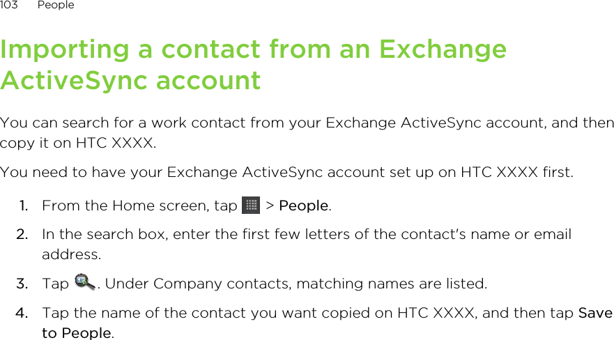 Importing a contact from an ExchangeActiveSync accountYou can search for a work contact from your Exchange ActiveSync account, and thencopy it on HTC XXXX.You need to have your Exchange ActiveSync account set up on HTC XXXX first.1. From the Home screen, tap   &gt; People.2. In the search box, enter the first few letters of the contact&apos;s name or emailaddress.3. Tap  . Under Company contacts, matching names are listed.4. Tap the name of the contact you want copied on HTC XXXX, and then tap Saveto People.103 People
