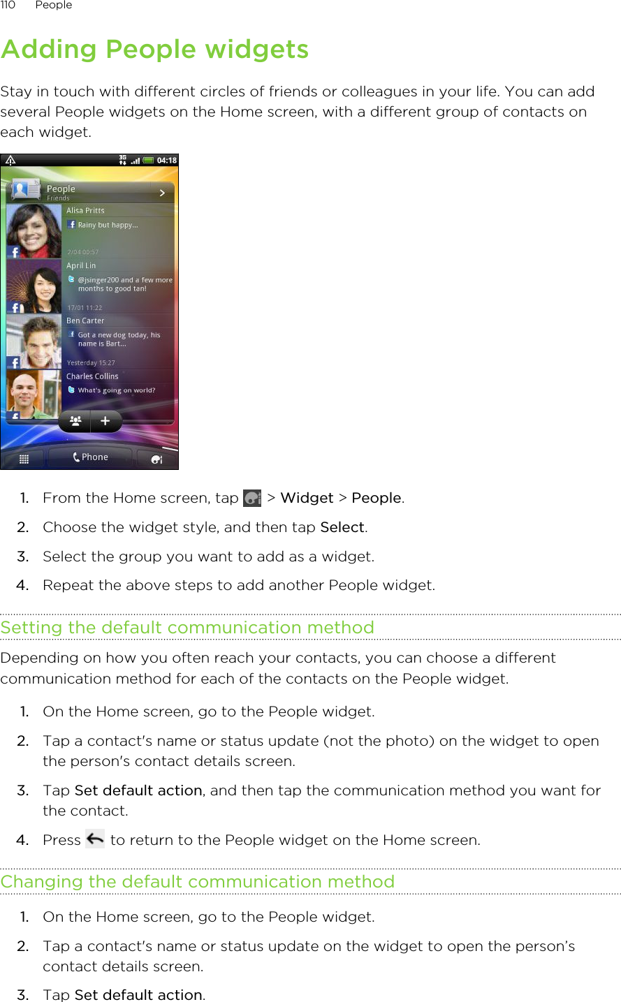 Adding People widgetsStay in touch with different circles of friends or colleagues in your life. You can addseveral People widgets on the Home screen, with a different group of contacts oneach widget.1. From the Home screen, tap   &gt; Widget &gt; People.2. Choose the widget style, and then tap Select.3. Select the group you want to add as a widget.4. Repeat the above steps to add another People widget.Setting the default communication methodDepending on how you often reach your contacts, you can choose a differentcommunication method for each of the contacts on the People widget.1. On the Home screen, go to the People widget.2. Tap a contact&apos;s name or status update (not the photo) on the widget to openthe person&apos;s contact details screen.3. Tap Set default action, and then tap the communication method you want forthe contact.4. Press   to return to the People widget on the Home screen.Changing the default communication method1. On the Home screen, go to the People widget.2. Tap a contact&apos;s name or status update on the widget to open the person’scontact details screen.3. Tap Set default action.110 People