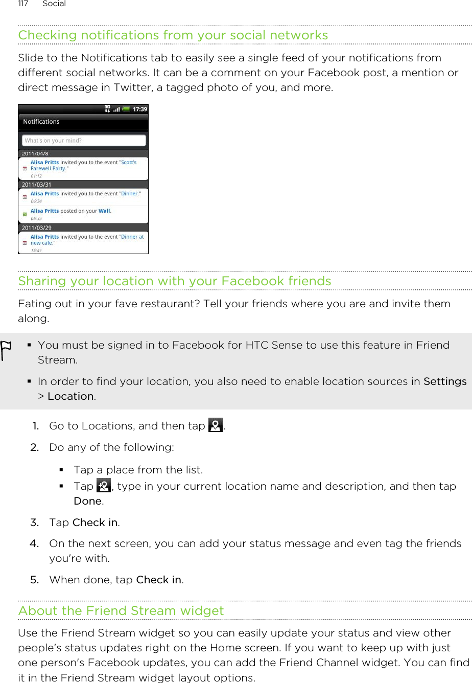 Checking notifications from your social networksSlide to the Notifications tab to easily see a single feed of your notifications fromdifferent social networks. It can be a comment on your Facebook post, a mention ordirect message in Twitter, a tagged photo of you, and more.Sharing your location with your Facebook friendsEating out in your fave restaurant? Tell your friends where you are and invite themalong.§You must be signed in to Facebook for HTC Sense to use this feature in FriendStream.§In order to find your location, you also need to enable location sources in Settings&gt; Location.1. Go to Locations, and then tap  .2. Do any of the following:§Tap a place from the list.§Tap  , type in your current location name and description, and then tapDone.3. Tap Check in.4. On the next screen, you can add your status message and even tag the friendsyou&apos;re with.5. When done, tap Check in.About the Friend Stream widgetUse the Friend Stream widget so you can easily update your status and view otherpeople’s status updates right on the Home screen. If you want to keep up with justone person&apos;s Facebook updates, you can add the Friend Channel widget. You can findit in the Friend Stream widget layout options.117 Social