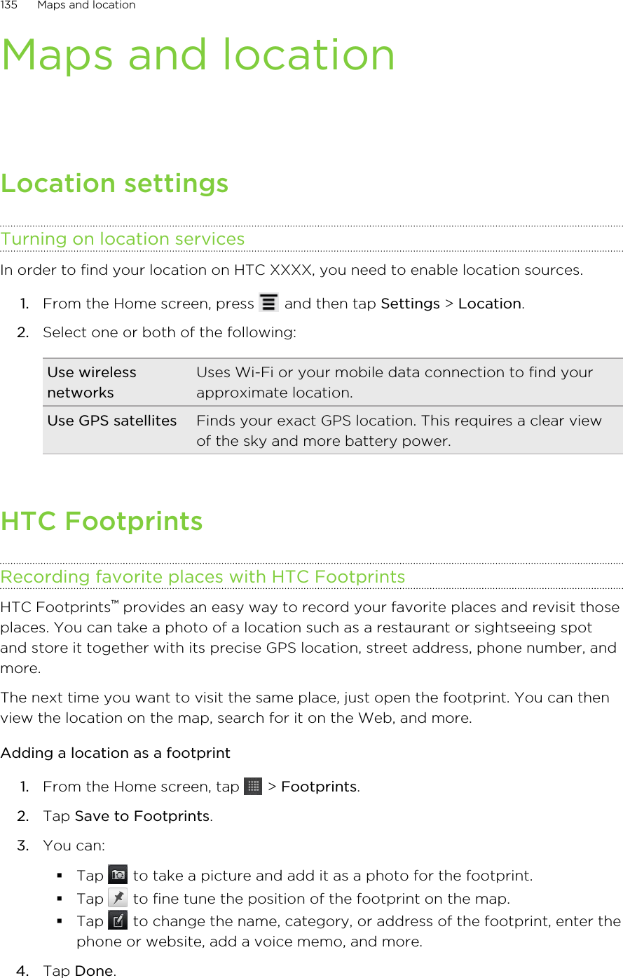 Maps and locationLocation settingsTurning on location servicesIn order to find your location on HTC XXXX, you need to enable location sources.1. From the Home screen, press   and then tap Settings &gt; Location.2. Select one or both of the following:Use wirelessnetworksUses Wi-Fi or your mobile data connection to find yourapproximate location.Use GPS satellites Finds your exact GPS location. This requires a clear viewof the sky and more battery power.HTC FootprintsRecording favorite places with HTC FootprintsHTC Footprints™ provides an easy way to record your favorite places and revisit thoseplaces. You can take a photo of a location such as a restaurant or sightseeing spotand store it together with its precise GPS location, street address, phone number, andmore.The next time you want to visit the same place, just open the footprint. You can thenview the location on the map, search for it on the Web, and more.Adding a location as a footprint1. From the Home screen, tap   &gt; Footprints.2. Tap Save to Footprints.3. You can:§Tap   to take a picture and add it as a photo for the footprint.§Tap   to fine tune the position of the footprint on the map.§Tap   to change the name, category, or address of the footprint, enter thephone or website, add a voice memo, and more.4. Tap Done.135 Maps and location