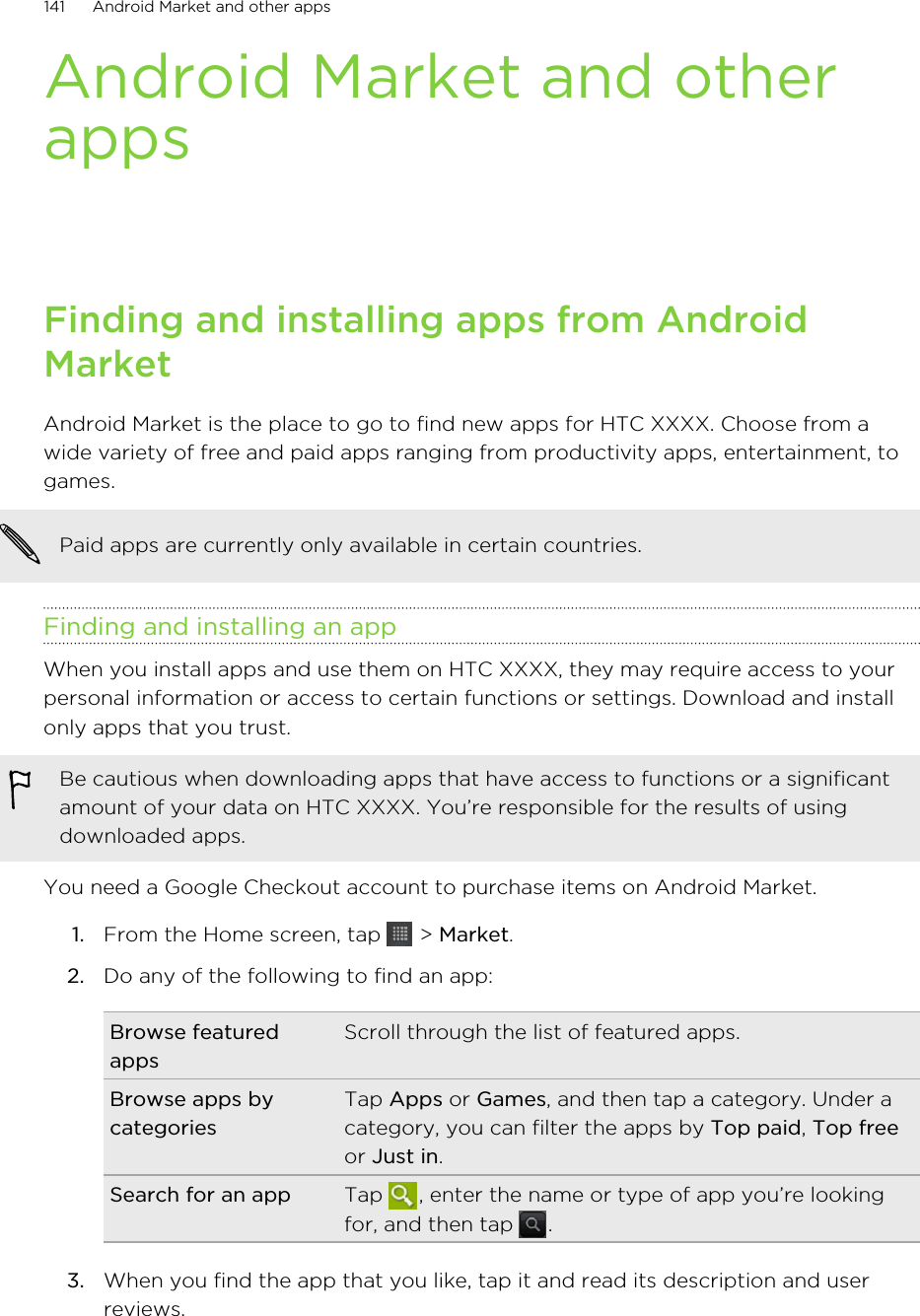 Android Market and otherappsFinding and installing apps from AndroidMarketAndroid Market is the place to go to find new apps for HTC XXXX. Choose from awide variety of free and paid apps ranging from productivity apps, entertainment, togames.Paid apps are currently only available in certain countries.Finding and installing an appWhen you install apps and use them on HTC XXXX, they may require access to yourpersonal information or access to certain functions or settings. Download and installonly apps that you trust.Be cautious when downloading apps that have access to functions or a significantamount of your data on HTC XXXX. You’re responsible for the results of usingdownloaded apps.You need a Google Checkout account to purchase items on Android Market.1. From the Home screen, tap   &gt; Market.2. Do any of the following to find an app:Browse featuredappsScroll through the list of featured apps.Browse apps bycategoriesTap Apps or Games, and then tap a category. Under acategory, you can filter the apps by Top paid, Top freeor Just in.Search for an app Tap  , enter the name or type of app you’re lookingfor, and then tap  .3. When you find the app that you like, tap it and read its description and userreviews.141 Android Market and other apps