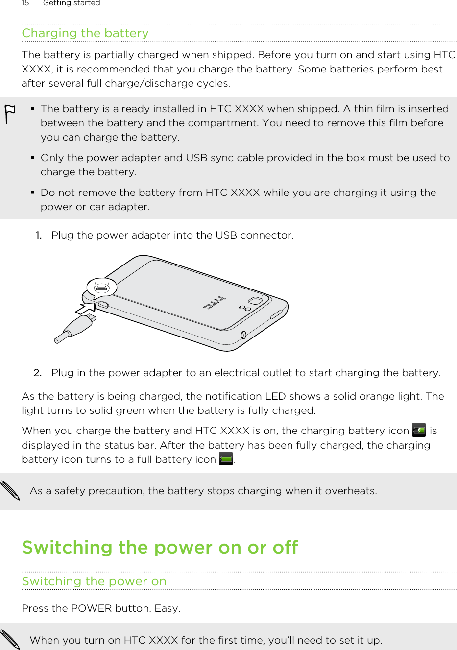 Charging the batteryThe battery is partially charged when shipped. Before you turn on and start using HTCXXXX, it is recommended that you charge the battery. Some batteries perform bestafter several full charge/discharge cycles.§The battery is already installed in HTC XXXX when shipped. A thin film is insertedbetween the battery and the compartment. You need to remove this film beforeyou can charge the battery.§Only the power adapter and USB sync cable provided in the box must be used tocharge the battery.§Do not remove the battery from HTC XXXX while you are charging it using thepower or car adapter.1. Plug the power adapter into the USB connector. 2. Plug in the power adapter to an electrical outlet to start charging the battery.As the battery is being charged, the notification LED shows a solid orange light. Thelight turns to solid green when the battery is fully charged.When you charge the battery and HTC XXXX is on, the charging battery icon   isdisplayed in the status bar. After the battery has been fully charged, the chargingbattery icon turns to a full battery icon  .As a safety precaution, the battery stops charging when it overheats.Switching the power on or offSwitching the power onPress the POWER button. Easy. When you turn on HTC XXXX for the first time, you’ll need to set it up.15 Getting started