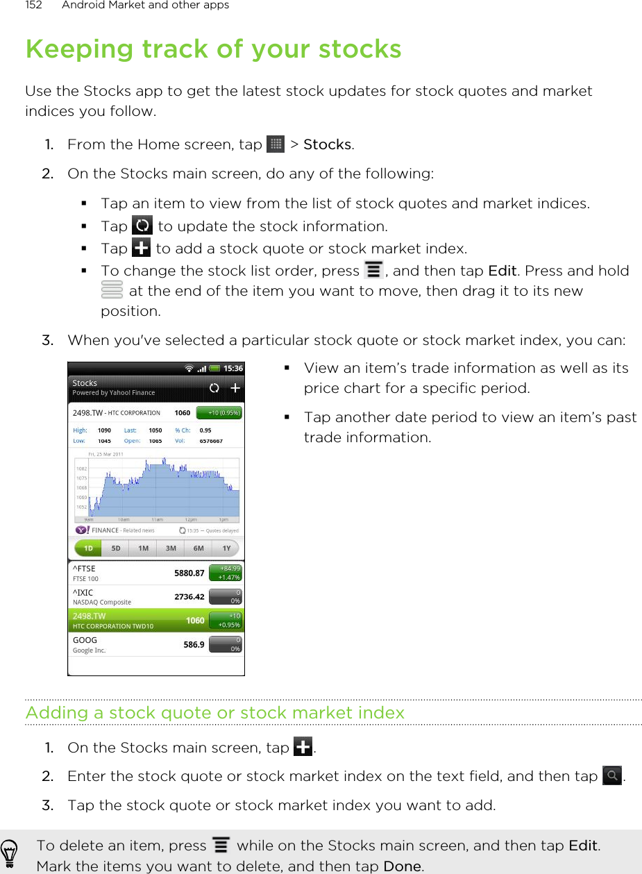 Keeping track of your stocksUse the Stocks app to get the latest stock updates for stock quotes and marketindices you follow.1. From the Home screen, tap   &gt; Stocks.2. On the Stocks main screen, do any of the following:§Tap an item to view from the list of stock quotes and market indices.§Tap   to update the stock information.§Tap   to add a stock quote or stock market index.§To change the stock list order, press  , and then tap Edit. Press and hold at the end of the item you want to move, then drag it to its newposition.3. When you&apos;ve selected a particular stock quote or stock market index, you can: §View an item’s trade information as well as itsprice chart for a specific period.§Tap another date period to view an item’s pasttrade information.Adding a stock quote or stock market index1. On the Stocks main screen, tap  .2. Enter the stock quote or stock market index on the text field, and then tap  .3. Tap the stock quote or stock market index you want to add.To delete an item, press   while on the Stocks main screen, and then tap Edit.Mark the items you want to delete, and then tap Done.152 Android Market and other apps