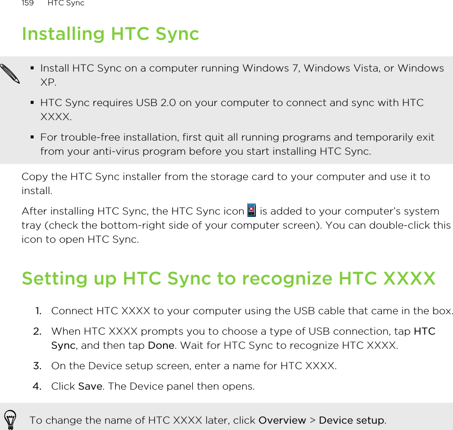 Installing HTC Sync§Install HTC Sync on a computer running Windows 7, Windows Vista, or WindowsXP.§HTC Sync requires USB 2.0 on your computer to connect and sync with HTCXXXX.§For trouble-free installation, first quit all running programs and temporarily exitfrom your anti-virus program before you start installing HTC Sync.Copy the HTC Sync installer from the storage card to your computer and use it toinstall.After installing HTC Sync, the HTC Sync icon   is added to your computer’s systemtray (check the bottom-right side of your computer screen). You can double-click thisicon to open HTC Sync.Setting up HTC Sync to recognize HTC XXXX1. Connect HTC XXXX to your computer using the USB cable that came in the box.2. When HTC XXXX prompts you to choose a type of USB connection, tap HTCSync, and then tap Done. Wait for HTC Sync to recognize HTC XXXX.3. On the Device setup screen, enter a name for HTC XXXX.4. Click Save. The Device panel then opens.To change the name of HTC XXXX later, click Overview &gt; Device setup.159 HTC Sync
