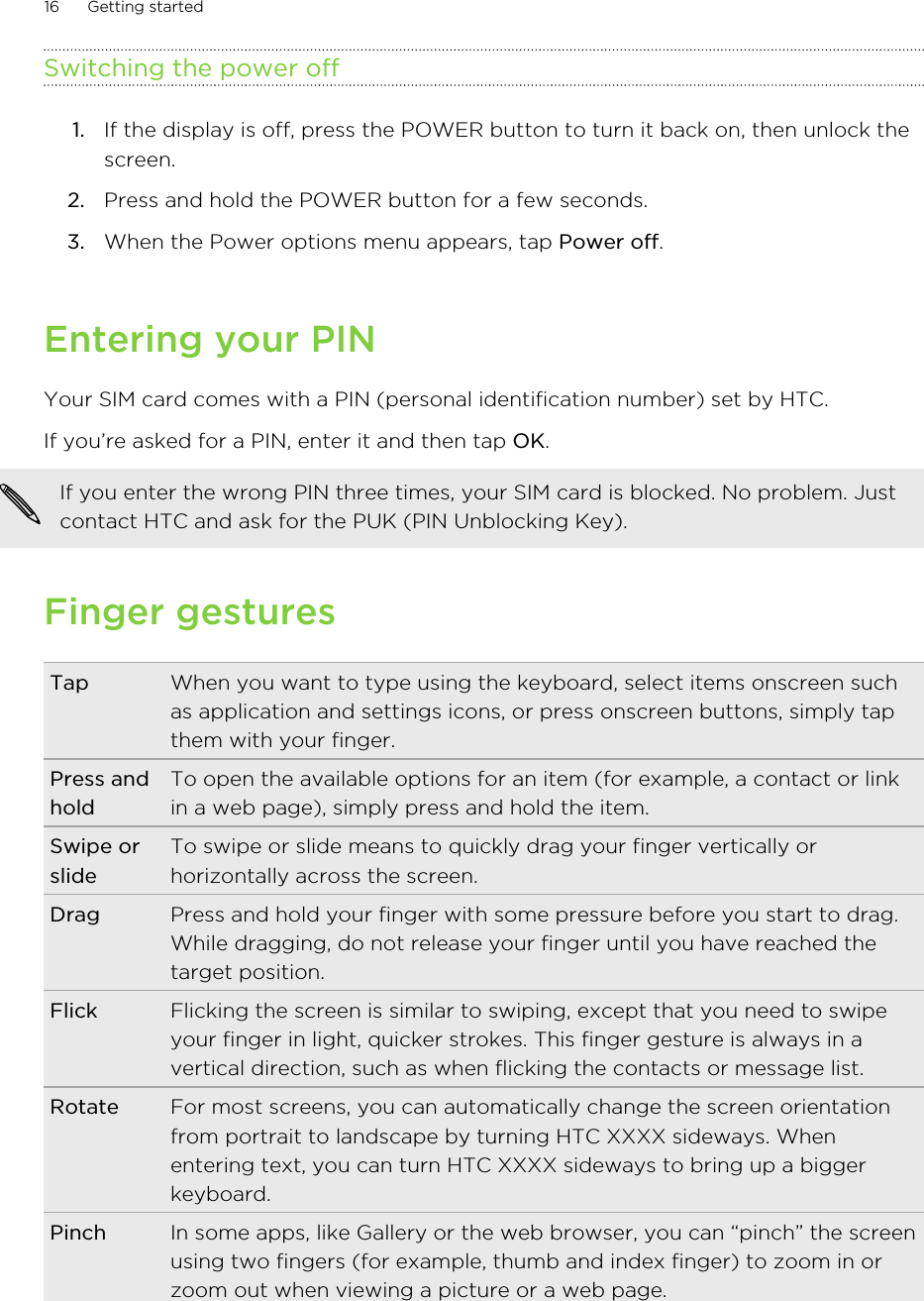 Switching the power off1. If the display is off, press the POWER button to turn it back on, then unlock thescreen.2. Press and hold the POWER button for a few seconds.3. When the Power options menu appears, tap Power off.Entering your PINYour SIM card comes with a PIN (personal identification number) set by HTC.If you’re asked for a PIN, enter it and then tap OK. If you enter the wrong PIN three times, your SIM card is blocked. No problem. Justcontact HTC and ask for the PUK (PIN Unblocking Key).Finger gesturesTap When you want to type using the keyboard, select items onscreen suchas application and settings icons, or press onscreen buttons, simply tapthem with your finger.Press andholdTo open the available options for an item (for example, a contact or linkin a web page), simply press and hold the item.Swipe orslideTo swipe or slide means to quickly drag your finger vertically orhorizontally across the screen.Drag Press and hold your finger with some pressure before you start to drag.While dragging, do not release your finger until you have reached thetarget position.Flick Flicking the screen is similar to swiping, except that you need to swipeyour finger in light, quicker strokes. This finger gesture is always in avertical direction, such as when flicking the contacts or message list.Rotate For most screens, you can automatically change the screen orientationfrom portrait to landscape by turning HTC XXXX sideways. Whenentering text, you can turn HTC XXXX sideways to bring up a biggerkeyboard.Pinch In some apps, like Gallery or the web browser, you can “pinch” the screenusing two fingers (for example, thumb and index finger) to zoom in orzoom out when viewing a picture or a web page.16 Getting started