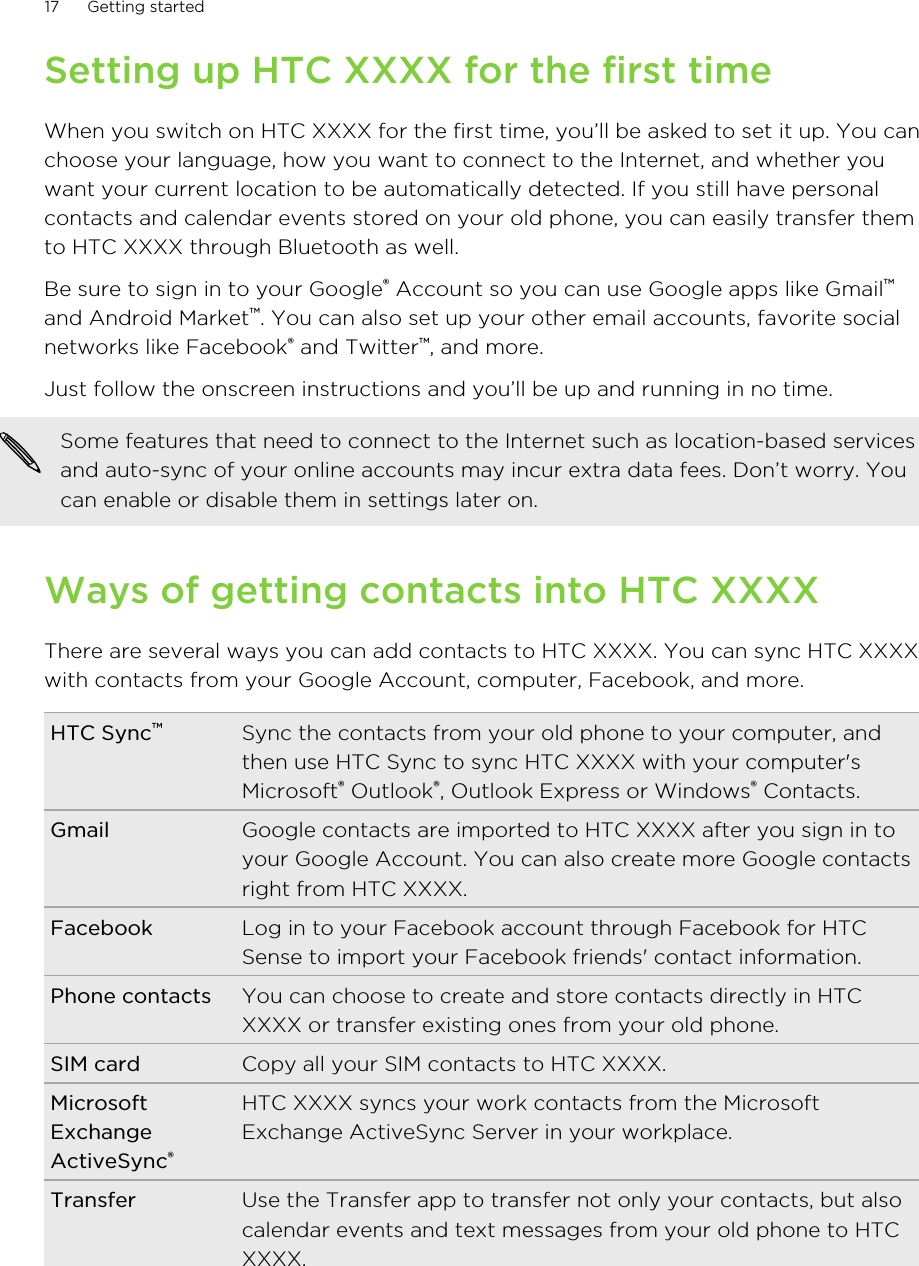 Setting up HTC XXXX for the first timeWhen you switch on HTC XXXX for the first time, you’ll be asked to set it up. You canchoose your language, how you want to connect to the Internet, and whether youwant your current location to be automatically detected. If you still have personalcontacts and calendar events stored on your old phone, you can easily transfer themto HTC XXXX through Bluetooth as well.Be sure to sign in to your Google® Account so you can use Google apps like Gmail™and Android Market™. You can also set up your other email accounts, favorite socialnetworks like Facebook® and Twitter™, and more.Just follow the onscreen instructions and you’ll be up and running in no time.Some features that need to connect to the Internet such as location-based servicesand auto-sync of your online accounts may incur extra data fees. Don’t worry. Youcan enable or disable them in settings later on.Ways of getting contacts into HTC XXXXThere are several ways you can add contacts to HTC XXXX. You can sync HTC XXXXwith contacts from your Google Account, computer, Facebook, and more.HTC Sync™Sync the contacts from your old phone to your computer, andthen use HTC Sync to sync HTC XXXX with your computer&apos;sMicrosoft® Outlook®, Outlook Express or Windows® Contacts.Gmail Google contacts are imported to HTC XXXX after you sign in toyour Google Account. You can also create more Google contactsright from HTC XXXX.Facebook Log in to your Facebook account through Facebook for HTCSense to import your Facebook friends&apos; contact information.Phone contacts You can choose to create and store contacts directly in HTCXXXX or transfer existing ones from your old phone.SIM card Copy all your SIM contacts to HTC XXXX.MicrosoftExchangeActiveSync®HTC XXXX syncs your work contacts from the MicrosoftExchange ActiveSync Server in your workplace.Transfer Use the Transfer app to transfer not only your contacts, but alsocalendar events and text messages from your old phone to HTCXXXX.17 Getting started