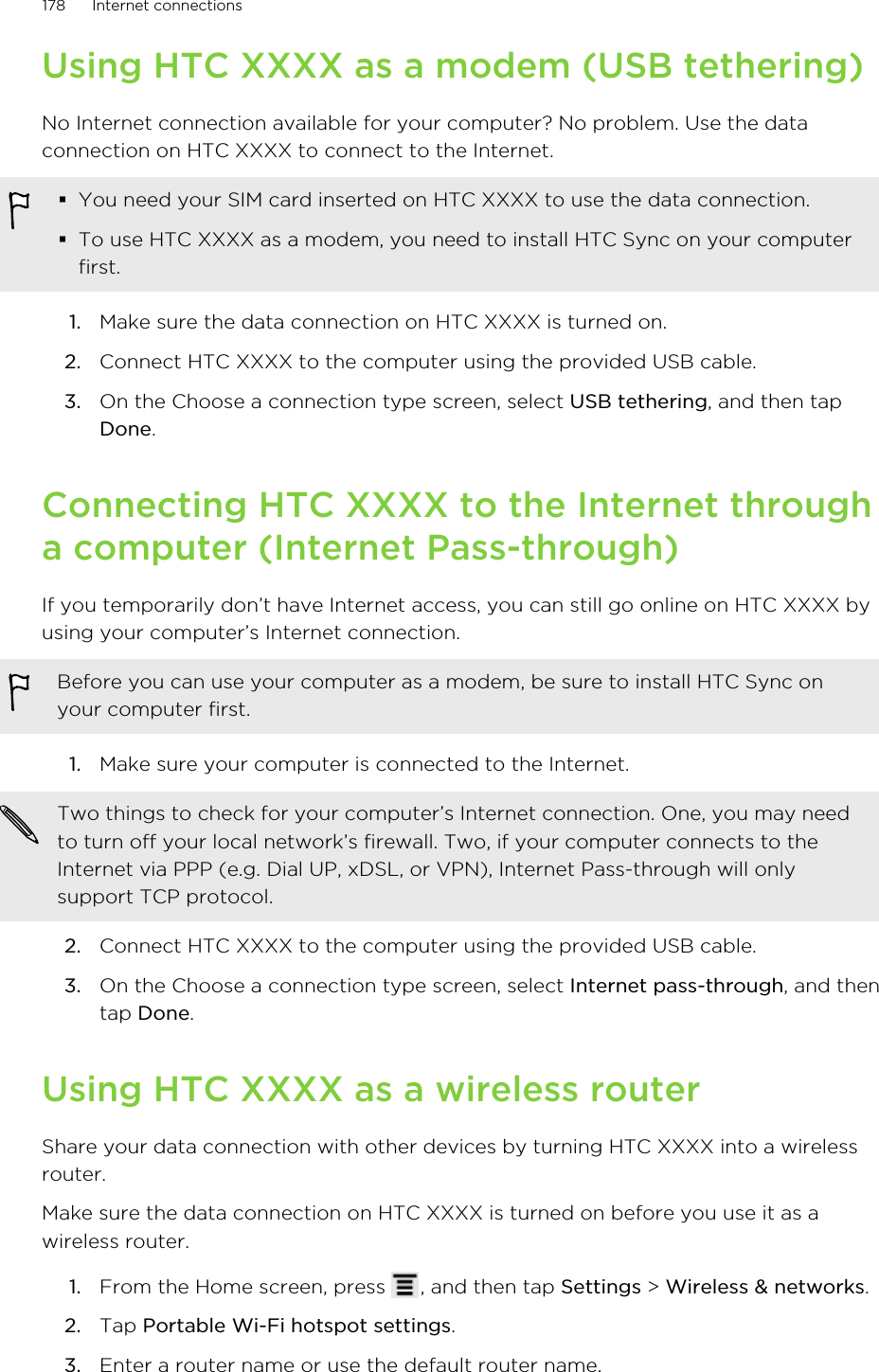 Using HTC XXXX as a modem (USB tethering)No Internet connection available for your computer? No problem. Use the dataconnection on HTC XXXX to connect to the Internet.§You need your SIM card inserted on HTC XXXX to use the data connection.§To use HTC XXXX as a modem, you need to install HTC Sync on your computerfirst.1. Make sure the data connection on HTC XXXX is turned on.2. Connect HTC XXXX to the computer using the provided USB cable.3. On the Choose a connection type screen, select USB tethering, and then tapDone.Connecting HTC XXXX to the Internet througha computer (Internet Pass-through)If you temporarily don’t have Internet access, you can still go online on HTC XXXX byusing your computer’s Internet connection.Before you can use your computer as a modem, be sure to install HTC Sync onyour computer first.1. Make sure your computer is connected to the Internet. Two things to check for your computer’s Internet connection. One, you may needto turn off your local network’s firewall. Two, if your computer connects to theInternet via PPP (e.g. Dial UP, xDSL, or VPN), Internet Pass-through will onlysupport TCP protocol.2. Connect HTC XXXX to the computer using the provided USB cable.3. On the Choose a connection type screen, select Internet pass-through, and thentap Done.Using HTC XXXX as a wireless routerShare your data connection with other devices by turning HTC XXXX into a wirelessrouter.Make sure the data connection on HTC XXXX is turned on before you use it as awireless router.1. From the Home screen, press  , and then tap Settings &gt; Wireless &amp; networks.2. Tap Portable Wi-Fi hotspot settings.3. Enter a router name or use the default router name.178 Internet connections