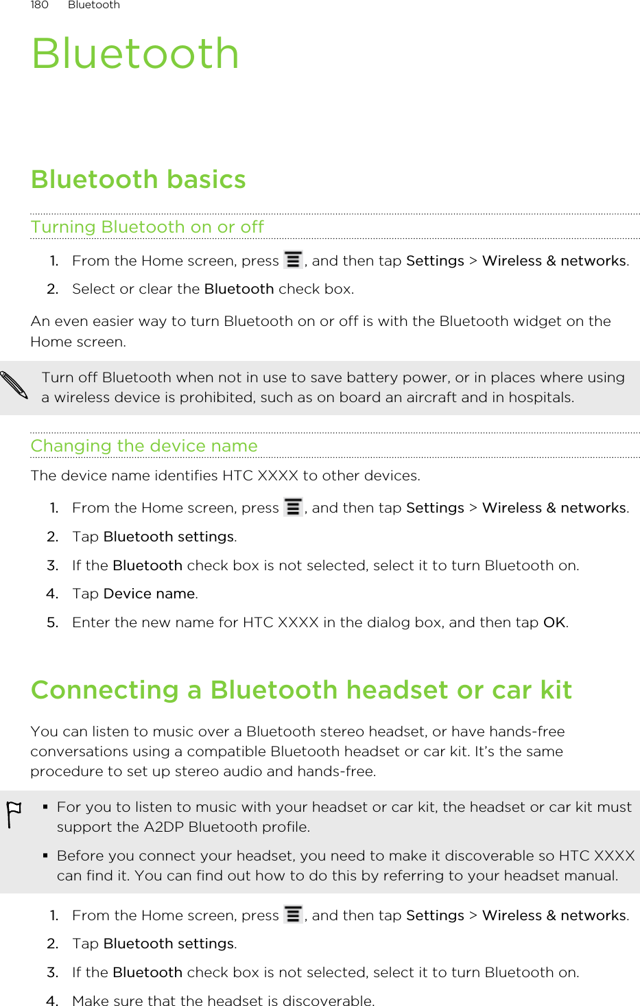 BluetoothBluetooth basicsTurning Bluetooth on or off1. From the Home screen, press  , and then tap Settings &gt; Wireless &amp; networks.2. Select or clear the Bluetooth check box.An even easier way to turn Bluetooth on or off is with the Bluetooth widget on theHome screen.Turn off Bluetooth when not in use to save battery power, or in places where usinga wireless device is prohibited, such as on board an aircraft and in hospitals.Changing the device nameThe device name identifies HTC XXXX to other devices.1. From the Home screen, press  , and then tap Settings &gt; Wireless &amp; networks.2. Tap Bluetooth settings.3. If the Bluetooth check box is not selected, select it to turn Bluetooth on.4. Tap Device name.5. Enter the new name for HTC XXXX in the dialog box, and then tap OK.Connecting a Bluetooth headset or car kitYou can listen to music over a Bluetooth stereo headset, or have hands-freeconversations using a compatible Bluetooth headset or car kit. It’s the sameprocedure to set up stereo audio and hands-free.§For you to listen to music with your headset or car kit, the headset or car kit mustsupport the A2DP Bluetooth profile.§Before you connect your headset, you need to make it discoverable so HTC XXXXcan find it. You can find out how to do this by referring to your headset manual.1. From the Home screen, press  , and then tap Settings &gt; Wireless &amp; networks.2. Tap Bluetooth settings.3. If the Bluetooth check box is not selected, select it to turn Bluetooth on.4. Make sure that the headset is discoverable.180 Bluetooth