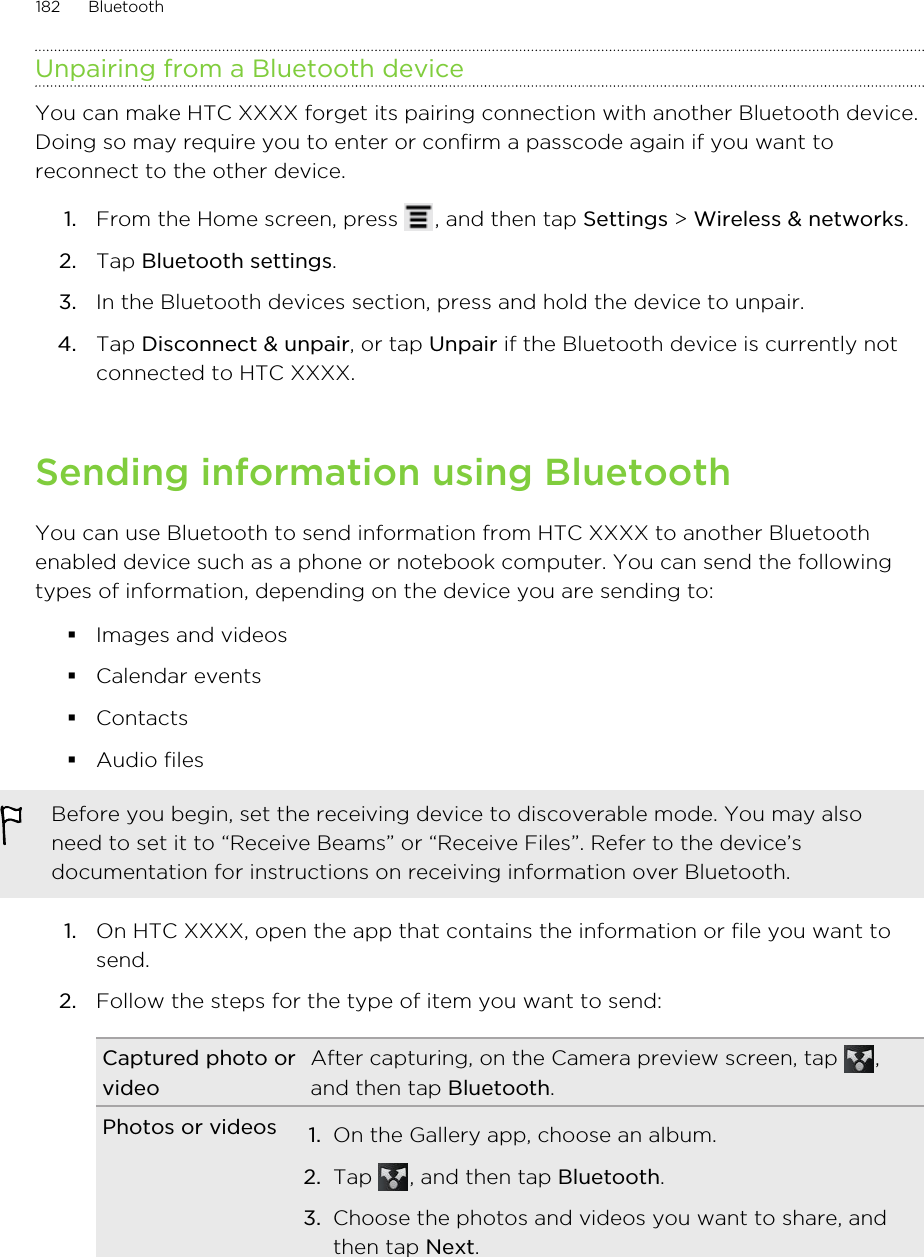 Unpairing from a Bluetooth deviceYou can make HTC XXXX forget its pairing connection with another Bluetooth device.Doing so may require you to enter or confirm a passcode again if you want toreconnect to the other device.1. From the Home screen, press  , and then tap Settings &gt; Wireless &amp; networks.2. Tap Bluetooth settings.3. In the Bluetooth devices section, press and hold the device to unpair.4. Tap Disconnect &amp; unpair, or tap Unpair if the Bluetooth device is currently notconnected to HTC XXXX.Sending information using BluetoothYou can use Bluetooth to send information from HTC XXXX to another Bluetoothenabled device such as a phone or notebook computer. You can send the followingtypes of information, depending on the device you are sending to:§Images and videos§Calendar events§Contacts§Audio filesBefore you begin, set the receiving device to discoverable mode. You may alsoneed to set it to “Receive Beams” or “Receive Files”. Refer to the device’sdocumentation for instructions on receiving information over Bluetooth.1. On HTC XXXX, open the app that contains the information or file you want tosend.2. Follow the steps for the type of item you want to send:Captured photo orvideoAfter capturing, on the Camera preview screen, tap  ,and then tap Bluetooth.Photos or videos 1. On the Gallery app, choose an album.2. Tap  , and then tap Bluetooth.3. Choose the photos and videos you want to share, andthen tap Next.182 Bluetooth