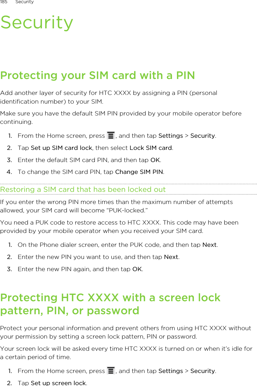 SecurityProtecting your SIM card with a PINAdd another layer of security for HTC XXXX by assigning a PIN (personalidentification number) to your SIM.Make sure you have the default SIM PIN provided by your mobile operator beforecontinuing.1. From the Home screen, press  , and then tap Settings &gt; Security.2. Tap Set up SIM card lock, then select Lock SIM card.3. Enter the default SIM card PIN, and then tap OK.4. To change the SIM card PIN, tap Change SIM PIN.Restoring a SIM card that has been locked outIf you enter the wrong PIN more times than the maximum number of attemptsallowed, your SIM card will become “PUK-locked.”You need a PUK code to restore access to HTC XXXX. This code may have beenprovided by your mobile operator when you received your SIM card.1. On the Phone dialer screen, enter the PUK code, and then tap Next.2. Enter the new PIN you want to use, and then tap Next.3. Enter the new PIN again, and then tap OK.Protecting HTC XXXX with a screen lockpattern, PIN, or passwordProtect your personal information and prevent others from using HTC XXXX withoutyour permission by setting a screen lock pattern, PIN or password.Your screen lock will be asked every time HTC XXXX is turned on or when it’s idle fora certain period of time.1. From the Home screen, press  , and then tap Settings &gt; Security.2. Tap Set up screen lock.185 Security