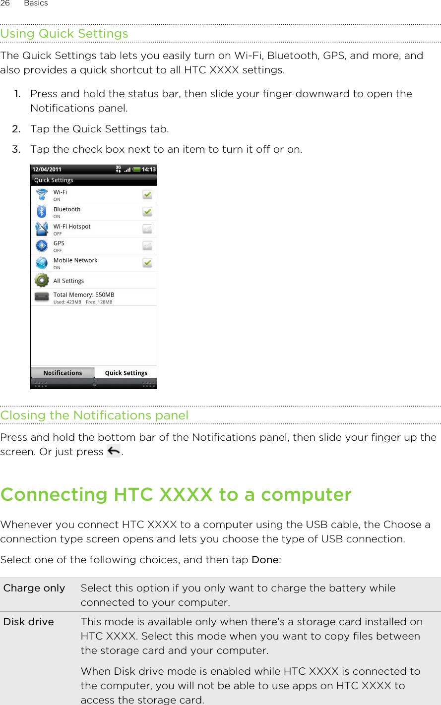 Using Quick SettingsThe Quick Settings tab lets you easily turn on Wi-Fi, Bluetooth, GPS, and more, andalso provides a quick shortcut to all HTC XXXX settings.1. Press and hold the status bar, then slide your finger downward to open theNotifications panel.2. Tap the Quick Settings tab.3. Tap the check box next to an item to turn it off or on. Closing the Notifications panelPress and hold the bottom bar of the Notifications panel, then slide your finger up thescreen. Or just press  .Connecting HTC XXXX to a computerWhenever you connect HTC XXXX to a computer using the USB cable, the Choose aconnection type screen opens and lets you choose the type of USB connection.Select one of the following choices, and then tap Done:Charge only Select this option if you only want to charge the battery whileconnected to your computer.Disk drive This mode is available only when there’s a storage card installed onHTC XXXX. Select this mode when you want to copy files betweenthe storage card and your computer.When Disk drive mode is enabled while HTC XXXX is connected tothe computer, you will not be able to use apps on HTC XXXX toaccess the storage card.26 Basics