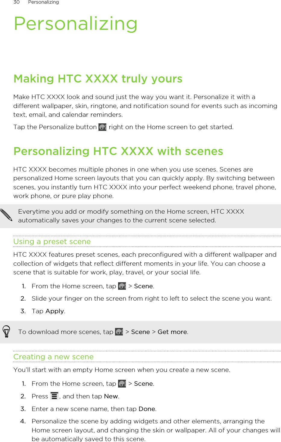 PersonalizingMaking HTC XXXX truly yoursMake HTC XXXX look and sound just the way you want it. Personalize it with adifferent wallpaper, skin, ringtone, and notification sound for events such as incomingtext, email, and calendar reminders.Tap the Personalize button   right on the Home screen to get started.Personalizing HTC XXXX with scenesHTC XXXX becomes multiple phones in one when you use scenes. Scenes arepersonalized Home screen layouts that you can quickly apply. By switching betweenscenes, you instantly turn HTC XXXX into your perfect weekend phone, travel phone,work phone, or pure play phone.Everytime you add or modify something on the Home screen, HTC XXXXautomatically saves your changes to the current scene selected.Using a preset sceneHTC XXXX features preset scenes, each preconfigured with a different wallpaper andcollection of widgets that reflect different moments in your life. You can choose ascene that is suitable for work, play, travel, or your social life.1. From the Home screen, tap   &gt; Scene.2. Slide your finger on the screen from right to left to select the scene you want.3. Tap Apply.To download more scenes, tap   &gt; Scene &gt; Get more.Creating a new sceneYou’ll start with an empty Home screen when you create a new scene.1. From the Home screen, tap   &gt; Scene.2. Press  , and then tap New.3. Enter a new scene name, then tap Done.4. Personalize the scene by adding widgets and other elements, arranging theHome screen layout, and changing the skin or wallpaper. All of your changes willbe automatically saved to this scene.30 Personalizing