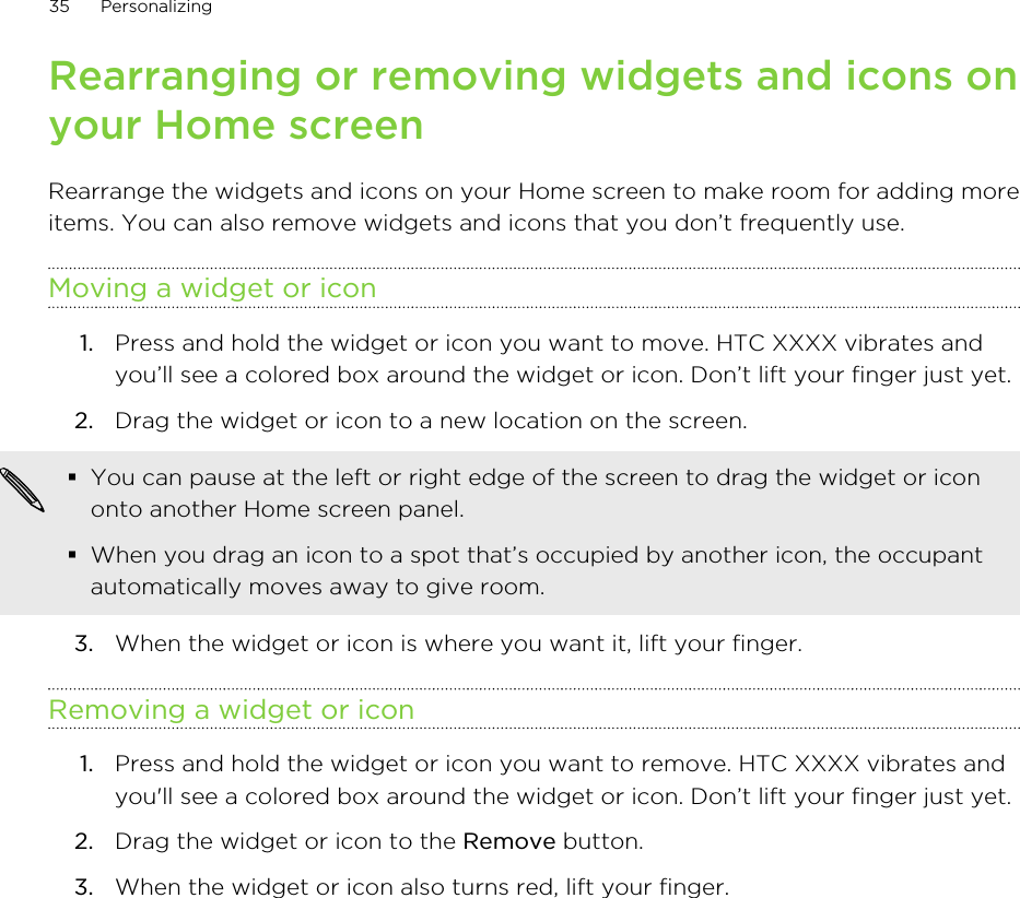 Rearranging or removing widgets and icons onyour Home screenRearrange the widgets and icons on your Home screen to make room for adding moreitems. You can also remove widgets and icons that you don’t frequently use.Moving a widget or icon1. Press and hold the widget or icon you want to move. HTC XXXX vibrates andyou’ll see a colored box around the widget or icon. Don’t lift your finger just yet.2. Drag the widget or icon to a new location on the screen. §You can pause at the left or right edge of the screen to drag the widget or icononto another Home screen panel.§When you drag an icon to a spot that’s occupied by another icon, the occupantautomatically moves away to give room.3. When the widget or icon is where you want it, lift your finger.Removing a widget or icon1. Press and hold the widget or icon you want to remove. HTC XXXX vibrates andyou&apos;ll see a colored box around the widget or icon. Don’t lift your finger just yet.2. Drag the widget or icon to the Remove button.3. When the widget or icon also turns red, lift your finger.35 Personalizing