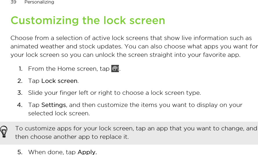 Customizing the lock screenChoose from a selection of active lock screens that show live information such asanimated weather and stock updates. You can also choose what apps you want foryour lock screen so you can unlock the screen straight into your favorite app.1. From the Home screen, tap  .2. Tap Lock screen.3. Slide your finger left or right to choose a lock screen type.4. Tap Settings, and then customize the items you want to display on yourselected lock screen. To customize apps for your lock screen, tap an app that you want to change, andthen choose another app to replace it.5. When done, tap Apply.39 Personalizing