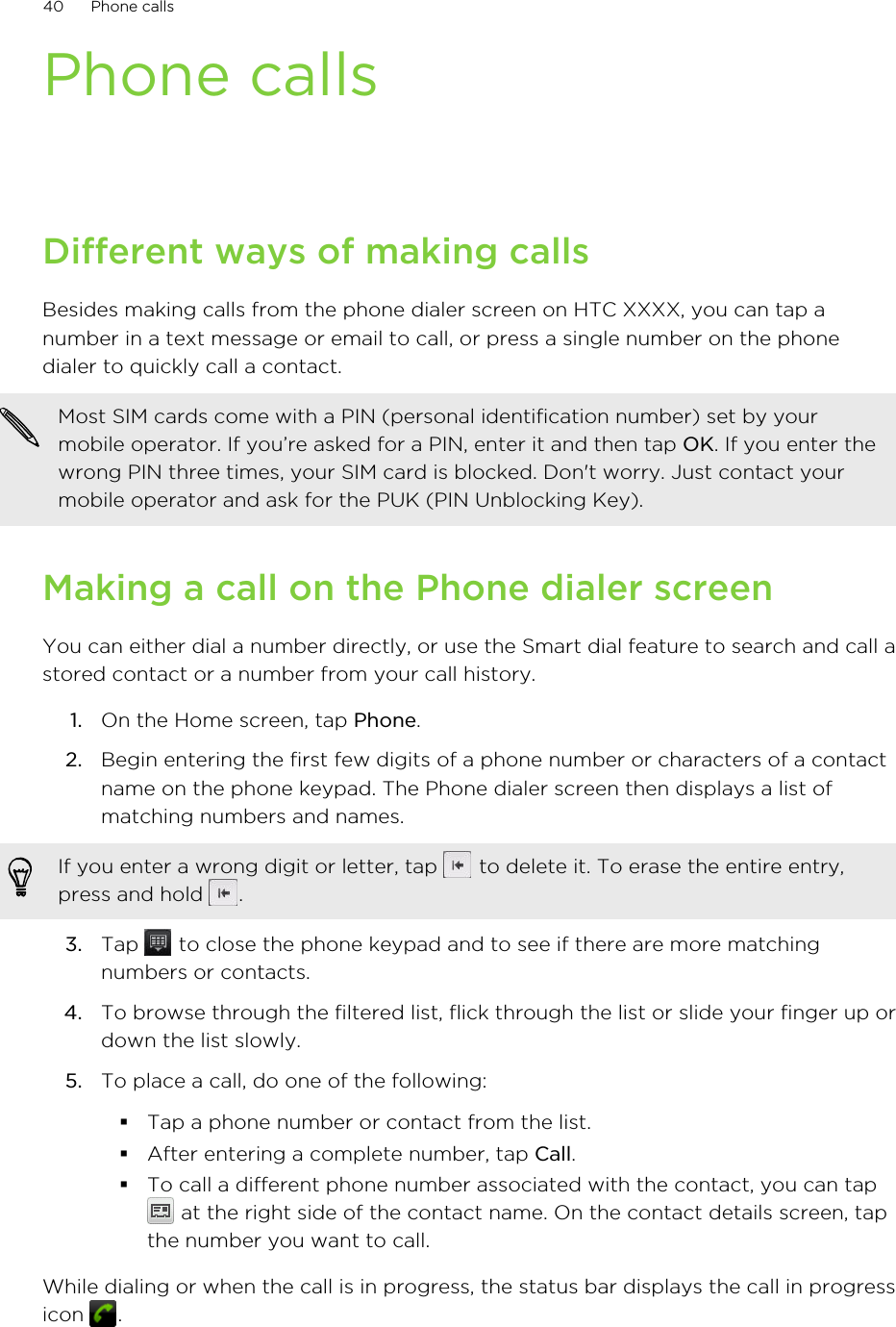 Phone callsDifferent ways of making callsBesides making calls from the phone dialer screen on HTC XXXX, you can tap anumber in a text message or email to call, or press a single number on the phonedialer to quickly call a contact.Most SIM cards come with a PIN (personal identification number) set by yourmobile operator. If you’re asked for a PIN, enter it and then tap OK. If you enter thewrong PIN three times, your SIM card is blocked. Don&apos;t worry. Just contact yourmobile operator and ask for the PUK (PIN Unblocking Key).Making a call on the Phone dialer screenYou can either dial a number directly, or use the Smart dial feature to search and call astored contact or a number from your call history.1. On the Home screen, tap Phone.2. Begin entering the first few digits of a phone number or characters of a contactname on the phone keypad. The Phone dialer screen then displays a list ofmatching numbers and names.If you enter a wrong digit or letter, tap   to delete it. To erase the entire entry,press and hold  .3. Tap   to close the phone keypad and to see if there are more matchingnumbers or contacts.4. To browse through the filtered list, flick through the list or slide your finger up ordown the list slowly.5. To place a call, do one of the following:§Tap a phone number or contact from the list.§After entering a complete number, tap Call.§To call a different phone number associated with the contact, you can tap at the right side of the contact name. On the contact details screen, tapthe number you want to call.While dialing or when the call is in progress, the status bar displays the call in progressicon  .40 Phone calls