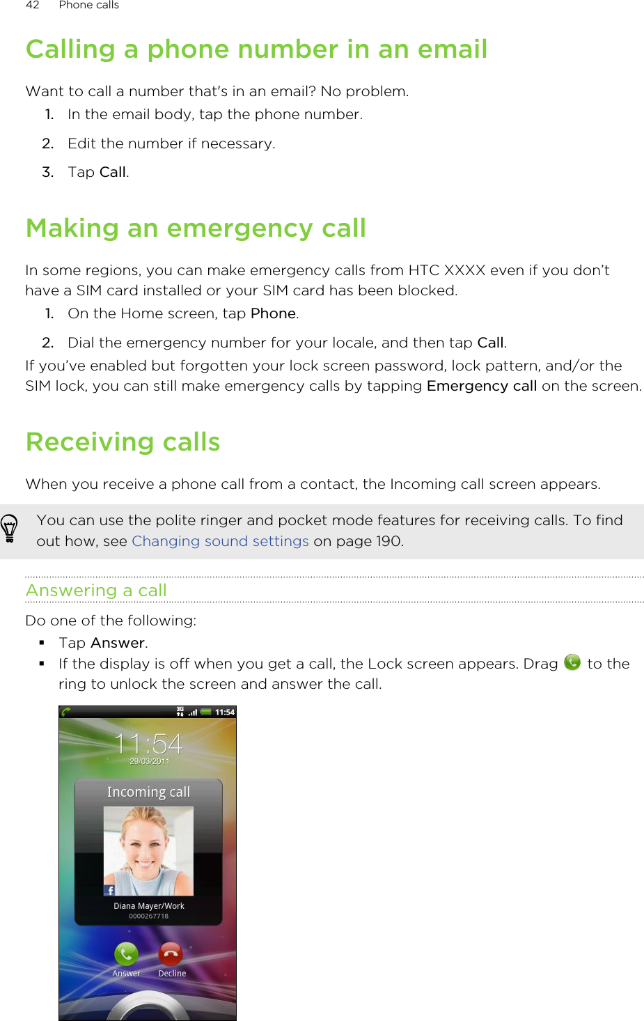 Calling a phone number in an emailWant to call a number that&apos;s in an email? No problem.1. In the email body, tap the phone number.2. Edit the number if necessary.3. Tap Call.Making an emergency callIn some regions, you can make emergency calls from HTC XXXX even if you don’thave a SIM card installed or your SIM card has been blocked.1. On the Home screen, tap Phone.2. Dial the emergency number for your locale, and then tap Call.If you’ve enabled but forgotten your lock screen password, lock pattern, and/or theSIM lock, you can still make emergency calls by tapping Emergency call on the screen.Receiving callsWhen you receive a phone call from a contact, the Incoming call screen appears.You can use the polite ringer and pocket mode features for receiving calls. To findout how, see Changing sound settings on page 190.Answering a callDo one of the following:§Tap Answer.§If the display is off when you get a call, the Lock screen appears. Drag   to thering to unlock the screen and answer the call.42 Phone calls