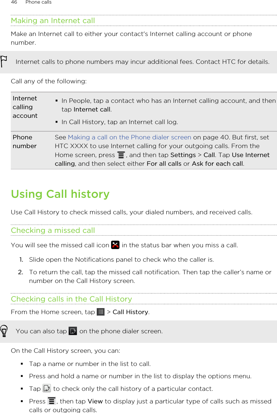 Making an Internet callMake an Internet call to either your contact&apos;s Internet calling account or phonenumber.Internet calls to phone numbers may incur additional fees. Contact HTC for details.Call any of the following:Internetcallingaccount§In People, tap a contact who has an Internet calling account, and thentap Internet call.§In Call History, tap an Internet call log.PhonenumberSee Making a call on the Phone dialer screen on page 40. But first, setHTC XXXX to use Internet calling for your outgoing calls. From theHome screen, press  , and then tap Settings &gt; Call. Tap Use Internetcalling, and then select either For all calls or Ask for each call.Using Call historyUse Call History to check missed calls, your dialed numbers, and received calls.Checking a missed callYou will see the missed call icon   in the status bar when you miss a call.1. Slide open the Notifications panel to check who the caller is.2. To return the call, tap the missed call notification. Then tap the caller’s name ornumber on the Call History screen.Checking calls in the Call HistoryFrom the Home screen, tap   &gt; Call History. You can also tap   on the phone dialer screen.On the Call History screen, you can:§Tap a name or number in the list to call.§Press and hold a name or number in the list to display the options menu.§Tap   to check only the call history of a particular contact.§Press  , then tap View to display just a particular type of calls such as missedcalls or outgoing calls.46 Phone calls