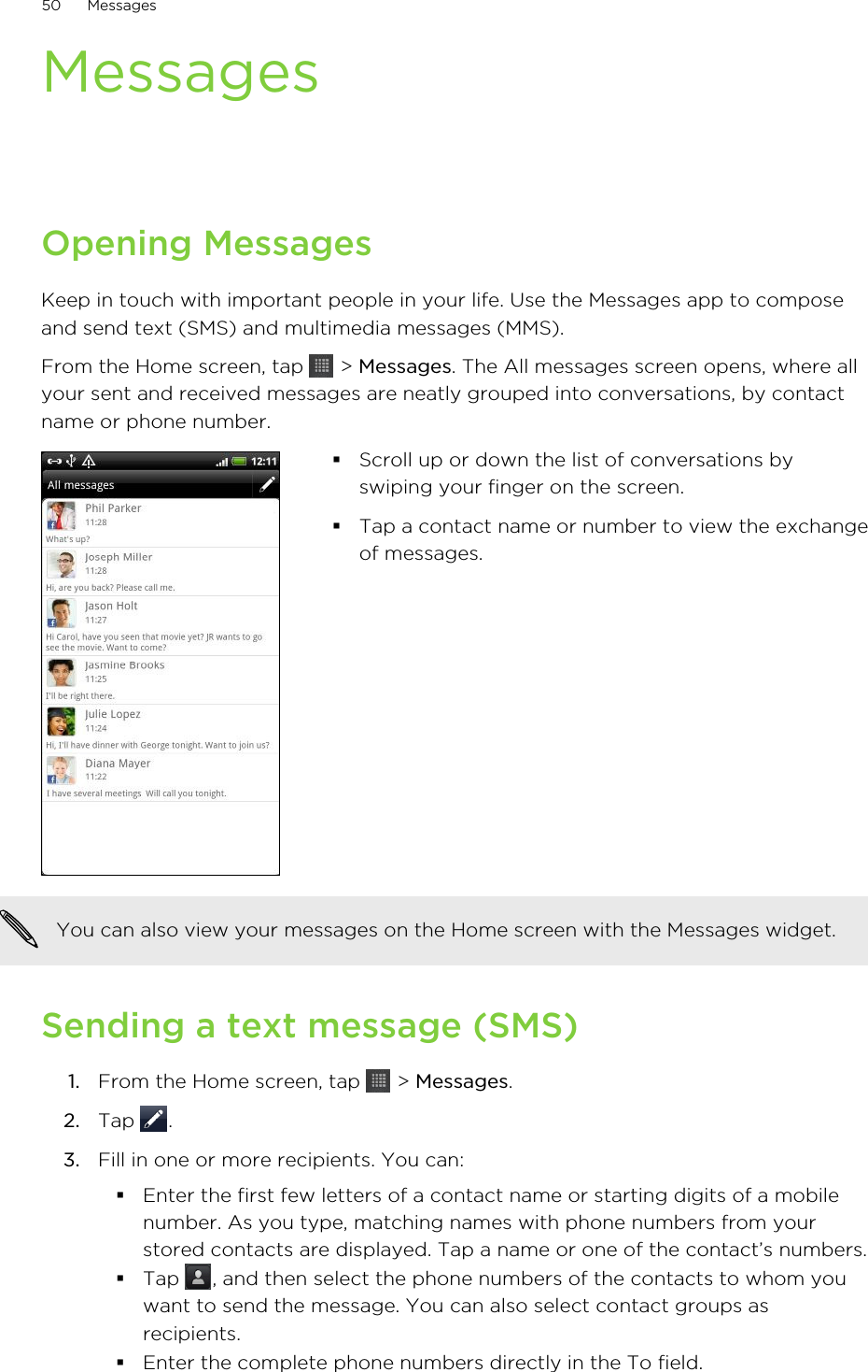 MessagesOpening MessagesKeep in touch with important people in your life. Use the Messages app to composeand send text (SMS) and multimedia messages (MMS).From the Home screen, tap   &gt; Messages. The All messages screen opens, where allyour sent and received messages are neatly grouped into conversations, by contactname or phone number.§Scroll up or down the list of conversations byswiping your finger on the screen.§Tap a contact name or number to view the exchangeof messages.You can also view your messages on the Home screen with the Messages widget.Sending a text message (SMS)1. From the Home screen, tap   &gt; Messages.2. Tap  .3. Fill in one or more recipients. You can:§Enter the first few letters of a contact name or starting digits of a mobilenumber. As you type, matching names with phone numbers from yourstored contacts are displayed. Tap a name or one of the contact’s numbers.§Tap  , and then select the phone numbers of the contacts to whom youwant to send the message. You can also select contact groups asrecipients.§Enter the complete phone numbers directly in the To field.50 Messages