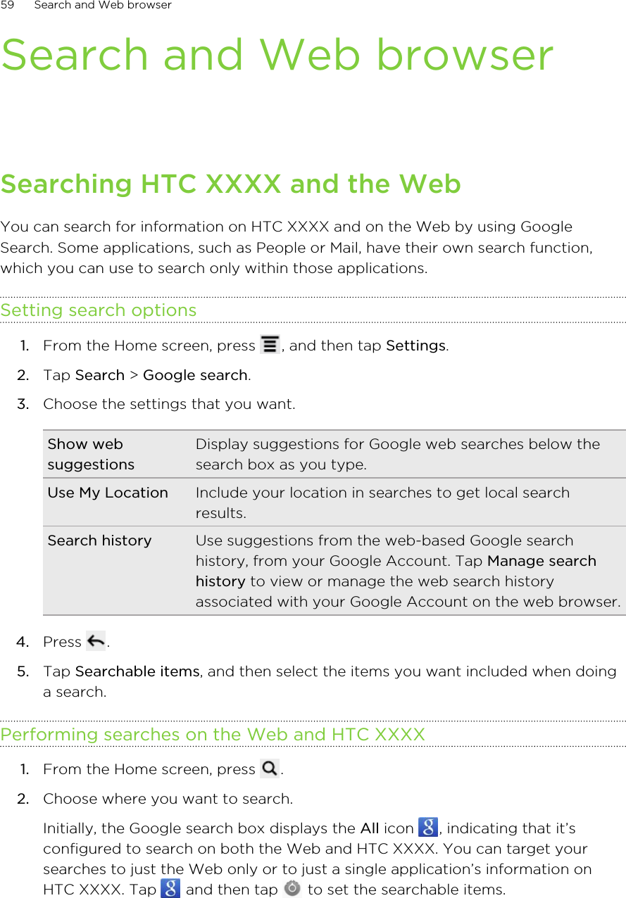 Search and Web browserSearching HTC XXXX and the WebYou can search for information on HTC XXXX and on the Web by using GoogleSearch. Some applications, such as People or Mail, have their own search function,which you can use to search only within those applications.Setting search options1. From the Home screen, press  , and then tap Settings.2. Tap Search &gt; Google search.3. Choose the settings that you want.Show websuggestionsDisplay suggestions for Google web searches below thesearch box as you type.Use My Location Include your location in searches to get local searchresults.Search history Use suggestions from the web-based Google searchhistory, from your Google Account. Tap Manage searchhistory to view or manage the web search historyassociated with your Google Account on the web browser.4. Press  .5. Tap Searchable items, and then select the items you want included when doinga search.Performing searches on the Web and HTC XXXX1. From the Home screen, press  .2. Choose where you want to search. Initially, the Google search box displays the All icon  , indicating that it’sconfigured to search on both the Web and HTC XXXX. You can target yoursearches to just the Web only or to just a single application’s information onHTC XXXX. Tap   and then tap   to set the searchable items.59 Search and Web browser