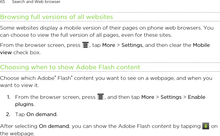 Browsing full versions of all websitesSome websites display a mobile version of their pages on phone web browsers. Youcan choose to view the full version of all pages, even for these sites.From the browser screen, press  , tap More &gt; Settings, and then clear the Mobileview check box.Choosing when to show Adobe Flash contentChoose which Adobe® Flash® content you want to see on a webpage, and when youwant to view it.1. From the browser screen, press  , and then tap More &gt; Settings &gt; Enableplugins.2. Tap On demand.After selecting On demand, you can show the Adobe Flash content by tapping   onthe webpage.65 Search and Web browser