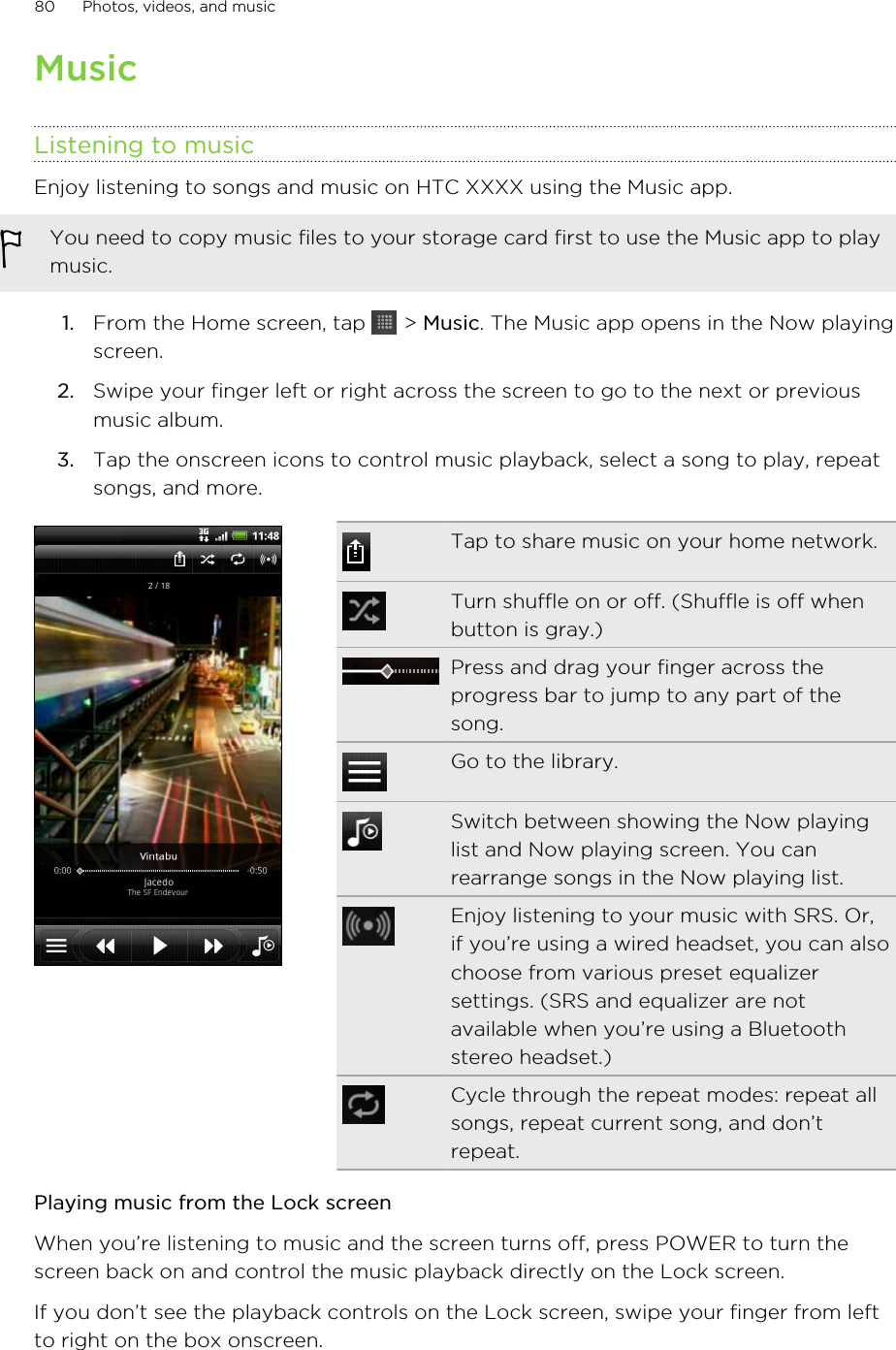 MusicListening to musicEnjoy listening to songs and music on HTC XXXX using the Music app.You need to copy music files to your storage card first to use the Music app to playmusic.1. From the Home screen, tap   &gt; Music. The Music app opens in the Now playingscreen.2. Swipe your finger left or right across the screen to go to the next or previousmusic album.3. Tap the onscreen icons to control music playback, select a song to play, repeatsongs, and more.Tap to share music on your home network.Turn shuffle on or off. (Shuffle is off whenbutton is gray.)Press and drag your finger across theprogress bar to jump to any part of thesong.Go to the library.Switch between showing the Now playinglist and Now playing screen. You canrearrange songs in the Now playing list.Enjoy listening to your music with SRS. Or,if you’re using a wired headset, you can alsochoose from various preset equalizersettings. (SRS and equalizer are notavailable when you’re using a Bluetoothstereo headset.)Cycle through the repeat modes: repeat allsongs, repeat current song, and don’trepeat.Playing music from the Lock screenWhen you’re listening to music and the screen turns off, press POWER to turn thescreen back on and control the music playback directly on the Lock screen.If you don’t see the playback controls on the Lock screen, swipe your finger from leftto right on the box onscreen.80 Photos, videos, and music